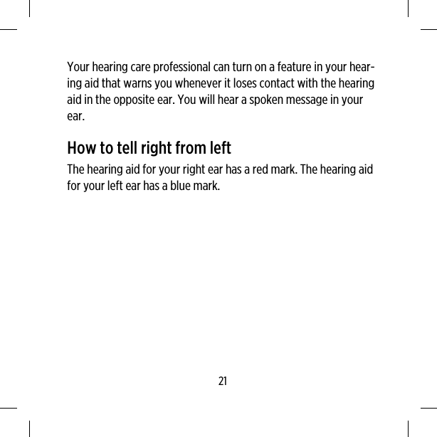 Your hearing care professional can turn on a feature in your hear-ing aid that warns you whenever it loses contact with the hearingaid in the opposite ear. You will hear a spoken message in yourear.How to tell right from leftThe hearing aid for your right ear has a red mark. The hearing aidfor your left ear has a blue mark.21