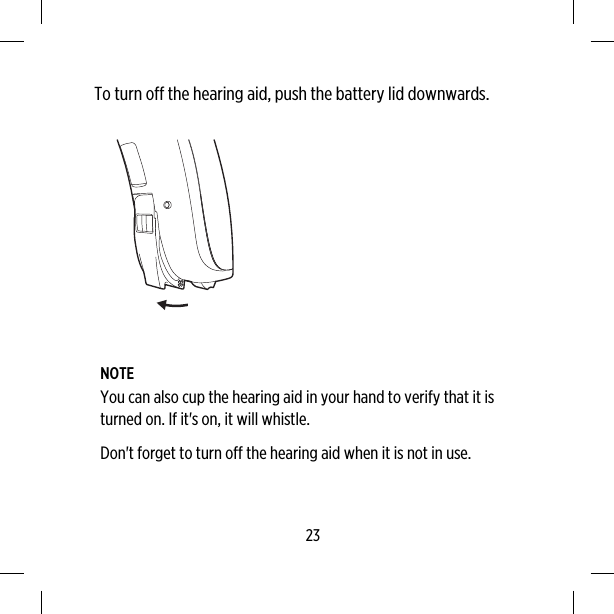 To turn off the hearing aid, push the battery lid downwards.NOTEYou can also cup the hearing aid in your hand to verify that it isturned on. If it&apos;s on, it will whistle.Don&apos;t forget to turn off the hearing aid when it is not in use.23