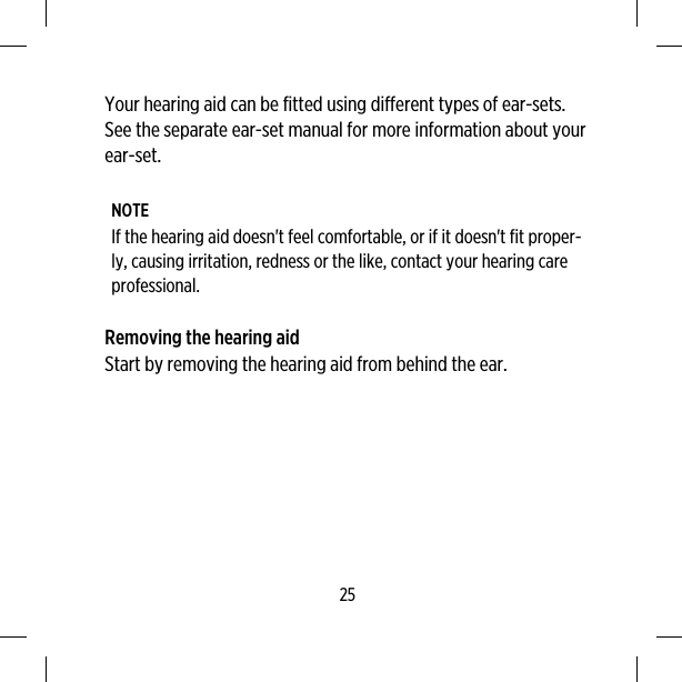 Your hearing aid can be fitted using different types of ear-sets.See the separate ear-set manual for more information about yourear-set.NOTEIf the hearing aid doesn&apos;t feel comfortable, or if it doesn&apos;t fit proper-ly, causing irritation, redness or the like, contact your hearing careprofessional.Removing the hearing aidStart by removing the hearing aid from behind the ear.25