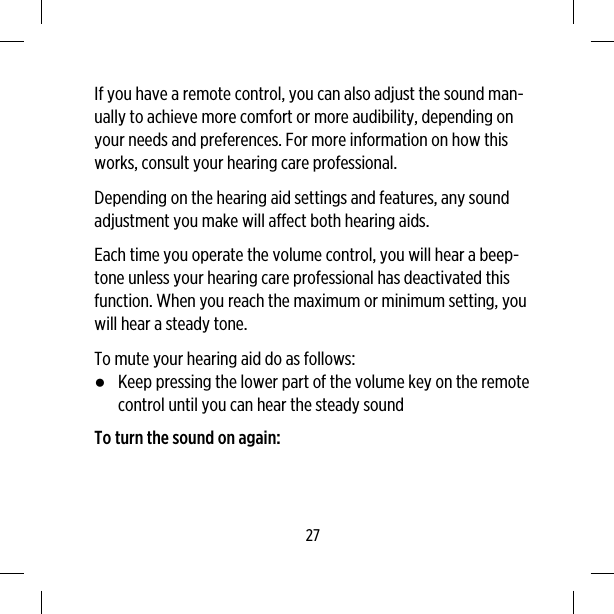 If you have a remote control, you can also adjust the sound man-ually to achieve more comfort or more audibility, depending onyour needs and preferences. For more information on how thisworks, consult your hearing care professional.Depending on the hearing aid settings and features, any soundadjustment you make will affect both hearing aids.Each time you operate the volume control, you will hear a beep-tone unless your hearing care professional has deactivated thisfunction. When you reach the maximum or minimum setting, youwill hear a steady tone.To mute your hearing aid do as follows:●Keep pressing the lower part of the volume key on the remotecontrol until you can hear the steady soundTo turn the sound on again:27