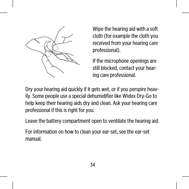 Wipe the hearing aid with a softcloth (for example the cloth youreceived from your hearing careprofessional).If the microphone openings arestill blocked, contact your hear-ing care professional.Dry your hearing aid quickly if it gets wet, or if you perspire heav-ily. Some people use a special dehumidifier like Widex Dry-Go tohelp keep their hearing aids dry and clean. Ask your hearing careprofessional if this is right for you.Leave the battery compartment open to ventilate the hearing aid.For information on how to clean your ear-set, see the ear-setmanual.34