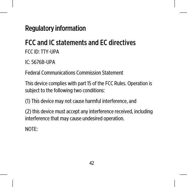 Regulatory informationFCC and IC statements and EC directivesFCC ID: TTY-UPAIC: 5676B-UPAFederal Communications Commission StatementThis device complies with part 15 of the FCC Rules. Operation issubject to the following two conditions:(1) This device may not cause harmful interference, and(2) this device must accept any interference received, includinginterference that may cause undesired operation.NOTE:42