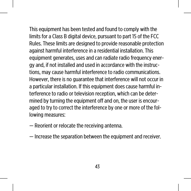 This equipment has been tested and found to comply with thelimits for a Class B digital device, pursuant to part 15 of the FCCRules. These limits are designed to provide reasonable protectionagainst harmful interference in a residential installation. Thisequipment generates, uses and can radiate radio frequency ener-gy and, if not installed and used in accordance with the instruc-tions, may cause harmful interference to radio communications.However, there is no guarantee that interference will not occur ina particular installation. If this equipment does cause harmful in-terference to radio or television reception, which can be deter-mined by turning the equipment off and on, the user is encour-aged to try to correct the interference by one or more of the fol-lowing measures:— Reorient or relocate the receiving antenna.— Increase the separation between the equipment and receiver.43