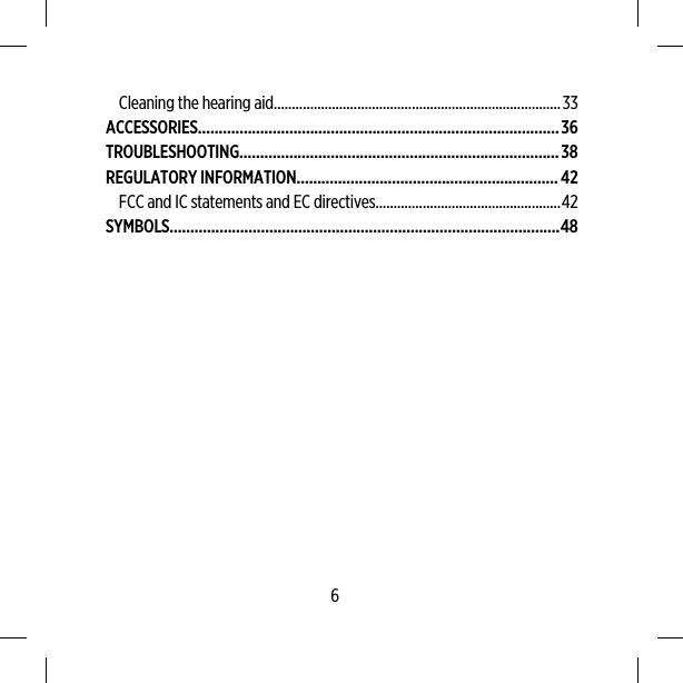 Cleaning the hearing aid...............................................................................33ACCESSORIES.......................................................................................36TROUBLESHOOTING.............................................................................38REGULATORY INFORMATION...............................................................42FCC and IC statements and EC directives...................................................42SYMBOLS..............................................................................................486