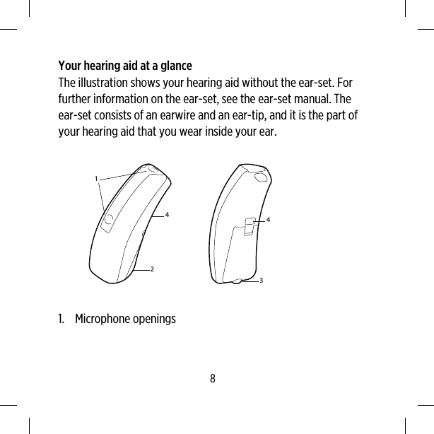 Your hearing aid at a glanceThe illustration shows your hearing aid without the ear-set. Forfurther information on the ear-set, see the ear-set manual. Theear-set consists of an earwire and an ear-tip, and it is the part ofyour hearing aid that you wear inside your ear.124341. Microphone openings8