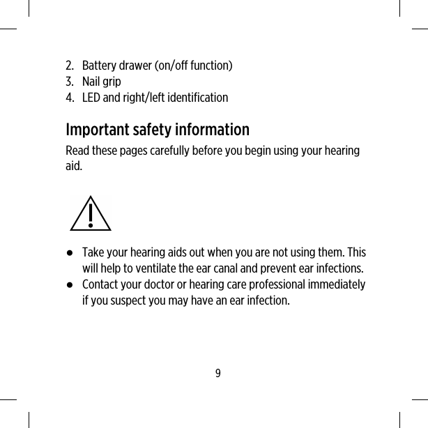 2. Battery drawer (on/off function)3. Nail grip4. LED and right/left identificationImportant safety informationRead these pages carefully before you begin using your hearingaid.●Take your hearing aids out when you are not using them. Thiswill help to ventilate the ear canal and prevent ear infections.●Contact your doctor or hearing care professional immediatelyif you suspect you may have an ear infection.9