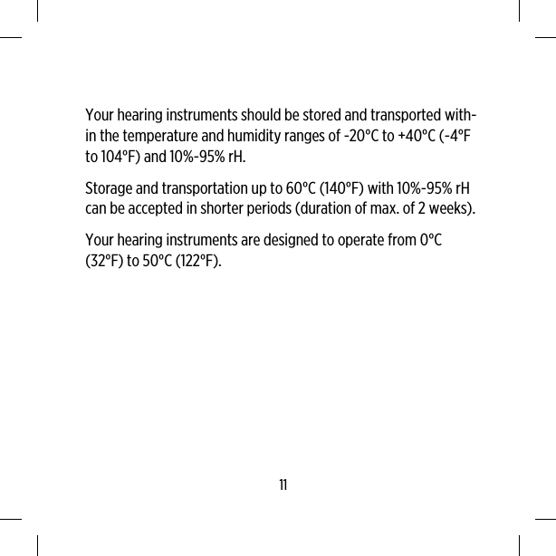 Your hearing instruments should be stored and transported with-in the temperature and humidity ranges of -20°C to +40°C (-4°Fto 104°F) and 10%-95% rH.Storage and transportation up to 60°C (140°F) with 10%-95% rHcan be accepted in shorter periods (duration of max. of 2 weeks).Your hearing instruments are designed to operate from 0°C(32°F) to 50°C (122°F).11