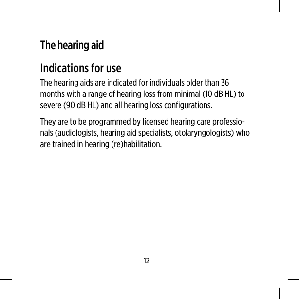 The hearing aidIndications for useThe hearing aids are indicated for individuals older than 36months with a range of hearing loss from minimal (10 dB HL) tosevere (90 dB HL) and all hearing loss configurations.They are to be programmed by licensed hearing care professio-nals (audiologists, hearing aid specialists, otolaryngologists) whoare trained in hearing (re)habilitation.12