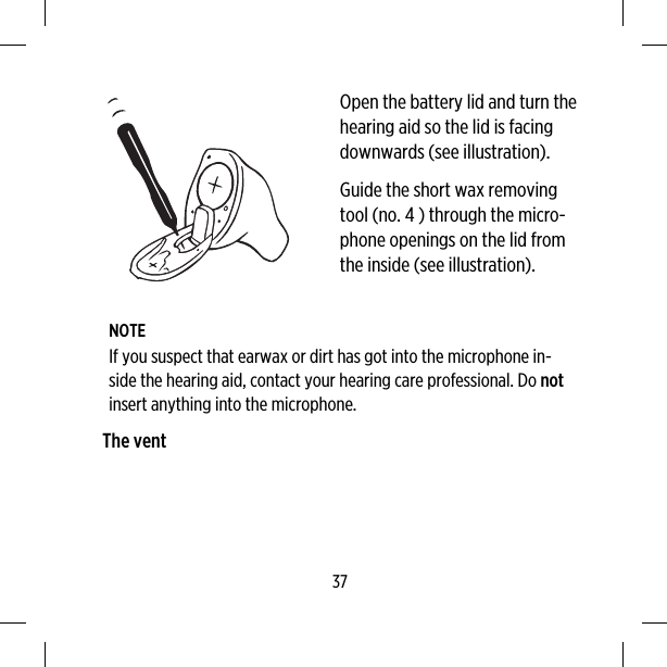 Open the battery lid and turn thehearing aid so the lid is facingdownwards (see illustration).Guide the short wax removingtool (no. 4 ) through the micro-phone openings on the lid fromthe inside (see illustration).NOTEIf you suspect that earwax or dirt has got into the microphone in-side the hearing aid, contact your hearing care professional. Do notinsert anything into the microphone.The vent37
