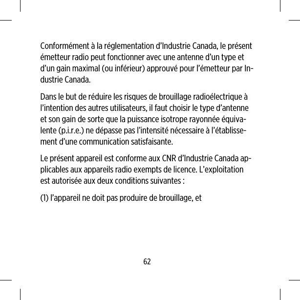 Conformément à la réglementation d’Industrie Canada, le présentémetteur radio peut fonctionner avec une antenne d’un type etd’un gain maximal (ou inférieur) approuvé pour l’émetteur par In-dustrie Canada.Dans le but de réduire les risques de brouillage radioélectrique àl’intention des autres utilisateurs, il faut choisir le type d’antenneet son gain de sorte que la puissance isotrope rayonnée équiva-lente (p.i.r.e.) ne dépasse pas l’intensité nécessaire à l’établisse-ment d’une communication satisfaisante.Le présent appareil est conforme aux CNR d’Industrie Canada ap-plicables aux appareils radio exempts de licence. L’exploitationest autorisée aux deux conditions suivantes :(1) l’appareil ne doit pas produire de brouillage, et62