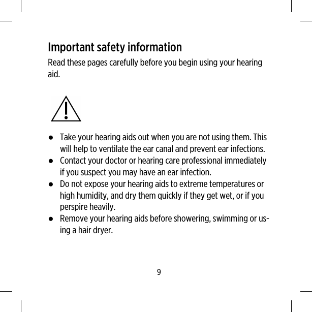 Important safety informationRead these pages carefully before you begin using your hearingaid.●Take your hearing aids out when you are not using them. Thiswill help to ventilate the ear canal and prevent ear infections.●Contact your doctor or hearing care professional immediatelyif you suspect you may have an ear infection.●Do not expose your hearing aids to extreme temperatures orhigh humidity, and dry them quickly if they get wet, or if youperspire heavily.●Remove your hearing aids before showering, swimming or us-ing a hair dryer.9