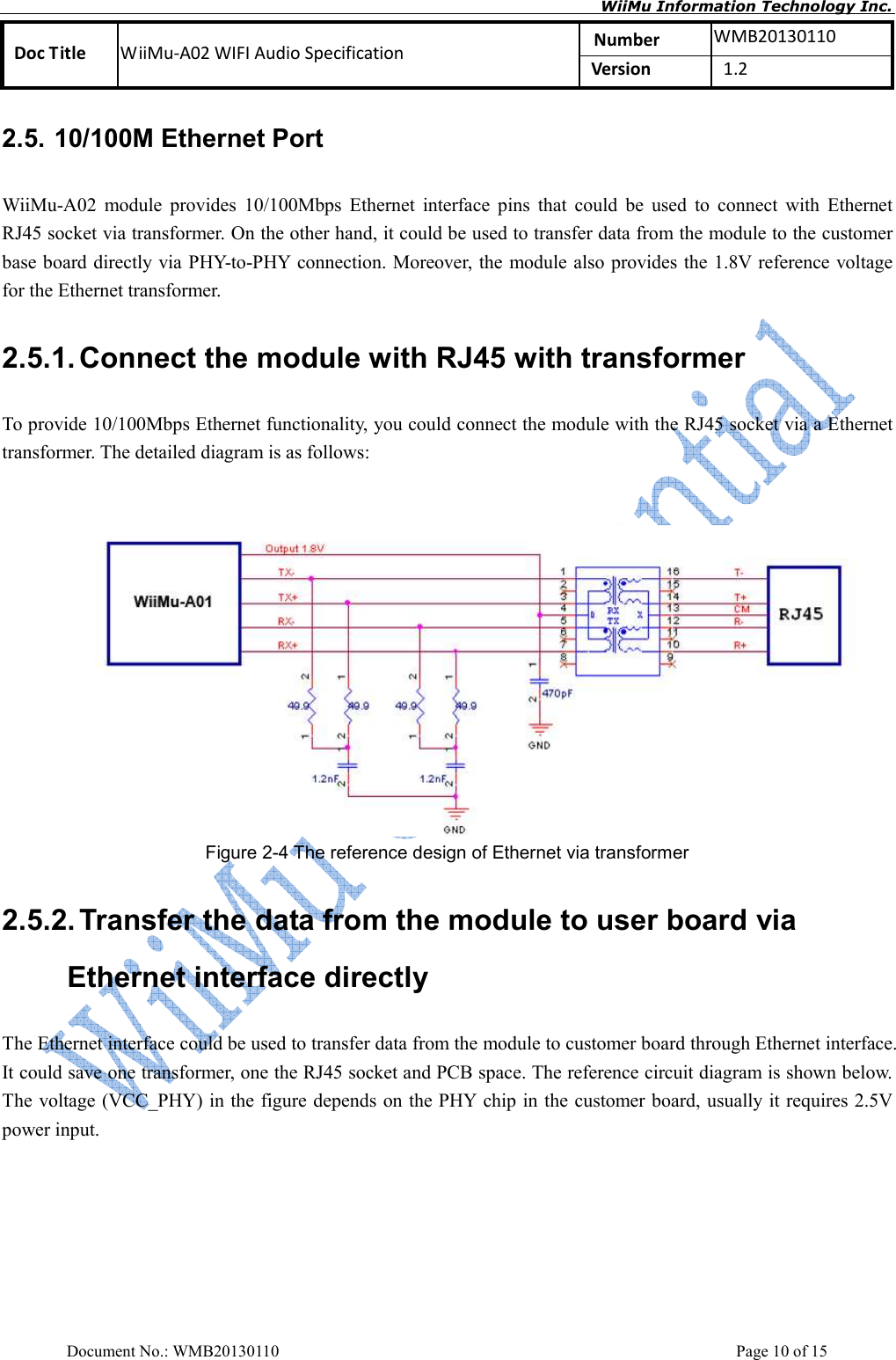       WiiMu Information Technology Inc. Number  WMB20130110 Doc Title  WiiMu-A02 WIFI Audio Specification  Version    1.2  Document No.: WMB20130110    Page 10 of 15 2.5. 10/100M Ethernet Port WiiMu-A02  module  provides  10/100Mbps  Ethernet  interface  pins  that  could  be  used  to  connect  with  Ethernet RJ45 socket via transformer. On the other hand, it could be used to transfer data from the module to the customer base board directly via PHY-to-PHY connection. Moreover, the module also provides the 1.8V reference voltage for the Ethernet transformer.         2.5.1. Connect the module with RJ45 with transformer To provide 10/100Mbps Ethernet functionality, you could connect the module with the RJ45 socket via a Ethernet transformer. The detailed diagram is as follows:    Figure 2-4 The reference design of Ethernet via transformer 2.5.2. Transfer the data from the module to user board via Ethernet interface directly The Ethernet interface could be used to transfer data from the module to customer board through Ethernet interface. It could save one transformer, one the RJ45 socket and PCB space. The reference circuit diagram is shown below. The voltage (VCC_PHY) in the figure depends on the PHY chip in the customer board, usually it requires 2.5V power input.    