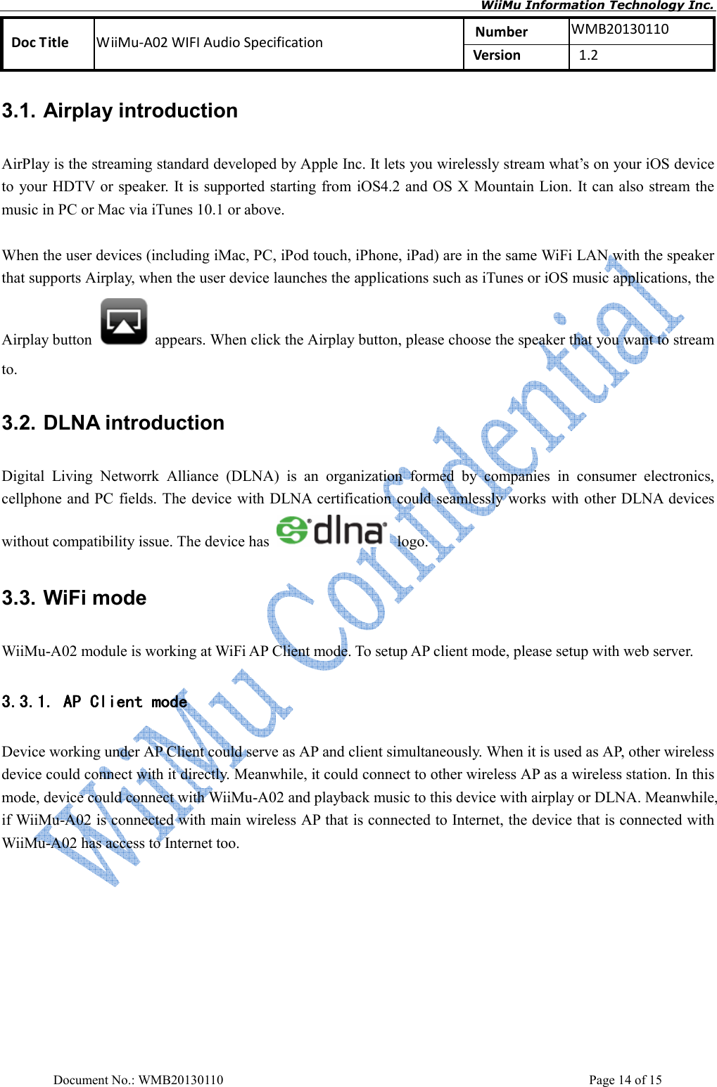       WiiMu Information Technology Inc. Number  WMB20130110 Doc Title  WiiMu-A02 WIFI Audio Specification  Version    1.2  Document No.: WMB20130110    Page 14 of 15 3.1. Airplay introduction AirPlay is the streaming standard developed by Apple Inc. It lets you wirelessly stream what’s on your iOS device to your HDTV or speaker. It is supported starting from iOS4.2 and OS X Mountain Lion. It can also stream the music in PC or Mac via iTunes 10.1 or above.                When the user devices (including iMac, PC, iPod touch, iPhone, iPad) are in the same WiFi LAN with the speaker that supports Airplay, when the user device launches the applications such as iTunes or iOS music applications, the Airplay button    appears. When click the Airplay button, please choose the speaker that you want to stream to.    3.2. DLNA introduction Digital  Living  Networrk  Alliance  (DLNA)  is  an  organization  formed  by  companies  in  consumer  electronics, cellphone and PC  fields. The device with DLNA certification could seamlessly works  with other DLNA devices without compatibility issue. The device has    logo.   3.3. WiFi mode WiiMu-A02 module is working at WiFi AP Client mode. To setup AP client mode, please setup with web server.   3.3.1.3.3.1.3.3.1.3.3.1. AAAAP ClientP ClientP ClientP Client mode mode mode mode    Device working under AP Client could serve as AP and client simultaneously. When it is used as AP, other wireless device could connect with it directly. Meanwhile, it could connect to other wireless AP as a wireless station. In this mode, device could connect with WiiMu-A02 and playback music to this device with airplay or DLNA. Meanwhile, if WiiMu-A02 is connected with main wireless AP that is connected to Internet, the device that is connected with WiiMu-A02 has access to Internet too.   