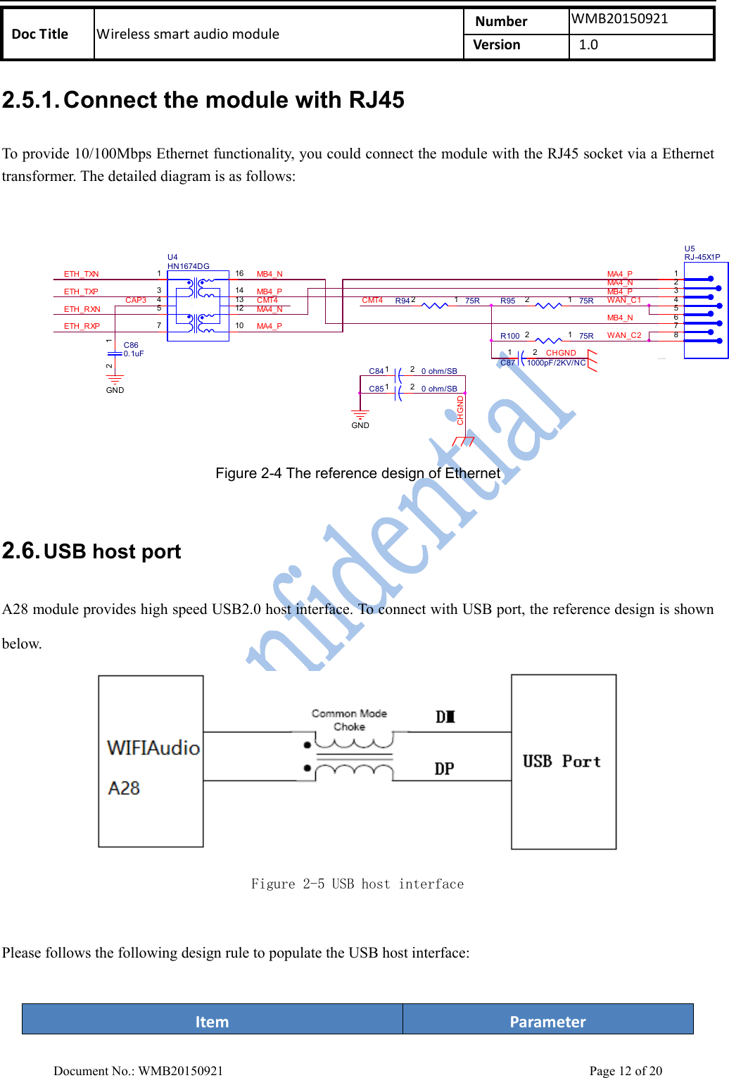    DocTitle Wirelesssmartaudiomodule Number WMB20150921Version 1.0 Document No.: WMB20150921    Page 12 of 20 2.5.1. Connect the module with RJ45   To provide 10/100Mbps Ethernet functionality, you could connect the module with the RJ45 socket via a Ethernet transformer. The detailed diagram is as follows:   R100 75R12R95 75R12GNDU5RJ-45X1P12364578CHGNDC84 0 ohm/SB1 2GNDC85 0 ohm/SB1 2WAN_C2ETH_RXPETH_RXNWAN_C1ETH_TXPETH_TXNMB4_P MB4_PLAN PORT1MA4_PCAP3 CMT4CHGNDMA4_NMB4_NMA4_NMA4_PCMT4MB4_NC860.1uF12RXTXD XU4HN1674DG135716141312104R94 75R12C87 1000pF/2KV/NC1 2 Figure 2-4 The reference design of Ethernet  2.6. USB host port  A28 module provides high speed USB2.0 host interface. To connect with USB port, the reference design is shown below.    Figure 2-5 USB host interface  Please follows the following design rule to populate the USB host interface:    Item Parameter