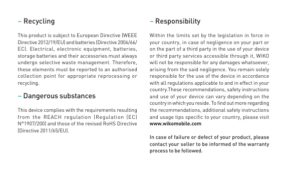 ~ RecyclingThis product is subject to European Directive (WEEE Directive 2012/19/EU) and batteries (Directive 2006/66/EC). Electrical, electronic equipment, batteries, storage batteries and their accessories must always undergo selective waste management. Therefore, these elements must be reported to an authorised collection point for appropriate reprocessing or recycling. ~ Dangerous substancesThis device complies with the requirements resulting from the REACH regulation (Regulation (EC) N°1907/200) and those of the revised RoHS Directive (Directive 2011/65/EU).~ Responsibility Within the limits set by the legislation in force in your country, in case of negligence on your part or on the part of a third party in the use of your device or third party services accessible through it, WIKO will not be responsible for any damages whatsoever, arising from the said negligence. You remain solely responsible for the use of the device in accordance with all regulations applicable to and in effect in your country.These recommendations, safety instructions and use of your device can vary depending on the country in which you reside. To nd out more regarding the recommendations, additional safety instructions and usage tips specic to your country, please visit www.wikomobile.comIn case of failure or defect of your product, please contact your seller to be informed of the warranty process to be followed.