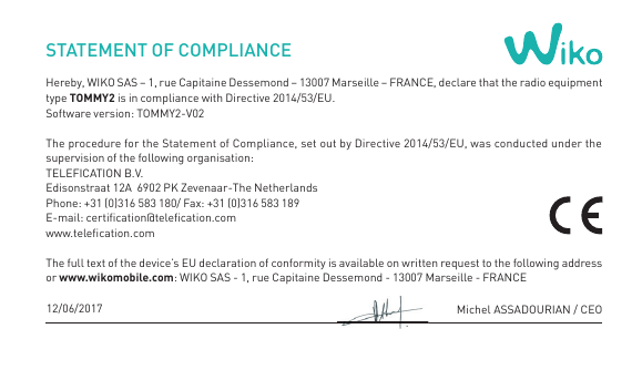 STATEMENT OF COMPLIANCEHereby, WIKO SAS – 1, rue Capitaine Dessemond – 13007 Marseille – FRANCE, declare that the radio equipment type TOMMY2 is in compliance with Directive 2014/53/EU.Software version: TOMMY2-V02The procedure for the Statement of Compliance, set out by Directive 2014/53/EU, was conducted under the supervision of the following organisation: TELEFICATION B.V.  Edisonstraat 12A  6902 PK Zevenaar-The NetherlandsPhone: +31 (0)316 583 180/ Fax: +31 (0)316 583 189E-mail: certication@telecation.com www.telecation.com The full text of the device’s EU declaration of conformity is available on written request to the following address or www.wikomobile.com: WIKO SAS - 1, rue Capitaine Dessemond - 13007 Marseille - FRANCEMichel ASSADOURIAN / CEO12/06/2017