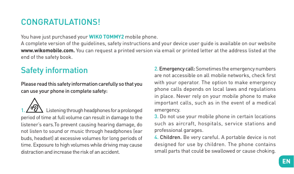 CONGRATULATIONS! You have just purchased your WIKO TOMMY2 mobile phone. A complete version of the guidelines, safety instructions and your device user guide is available on our website www.wikomobile.com. You can request a printed version via email or printed letter at the address listed at the end of the safety book. Safety informationPlease read this safety information carefully so that you can use your phone in complete safety:1.  Listening through headphones for a prolonged period of time at full volume can result in damage to the listener’s ears.To prevent causing hearing damage, do not listen to sound or music through headphones (ear buds, headset) at excessive volumes for long periods of time. Exposure to high volumes while driving may cause distraction and increase the risk of an accident.2. Emergency call: Sometimes the emergency numbers are not accessible on all mobile networks, check rst with your operator. The option to make emergency phone calls depends on local laws and regulations in place. Never rely on your mobile phone to make important calls, such as in the event of a medical emergency.3. Do not use your mobile phone in certain locations such as aircraft, hospitals, service stations and professional garages.4. Children. Be very careful. A portable device is not designed for use by children. The phone contains small parts that could be swallowed or cause choking. 