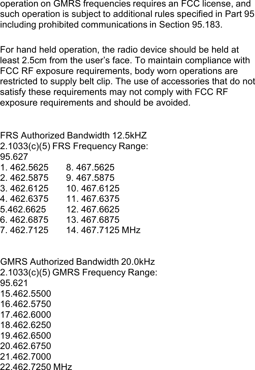 operation on GMRS frequencies requires an FCC license, and such operation is subject to additional rules specified in Part 95 including prohibited communications in Section 95.183.  For hand held operation, the radio device should be held at least 2.5cm from the user’s face. To maintain compliance with FCC RF exposure requirements, body worn operations are restricted to supply belt clip. The use of accessories that do not satisfy these requirements may not comply with FCC RF exposure requirements and should be avoided. !!!FRS Authorized Bandwidth 12.5kHZ 2.1033(c)(5) FRS Frequency Range: 95.627 1. 462.5625  8. 467.5625 2. 462.5875  9. 467.5875 3. 462.6125  10. 467.6125 4. 462.6375  11. 467.6375 5.462.6625  12. 467.6625 6. 462.6875  13. 467.6875 7. 462.7125  14. 467.7125 MHz !!!GMRS Authorized Bandwidth 20.0kHz 2.1033(c)(5) GMRS Frequency Range: 95.621 15.462.5500 16.462.5750 17.462.6000 18.462.6250 19.462.6500 20.462.6750 21.462.7000 22.462.7250 MHz 