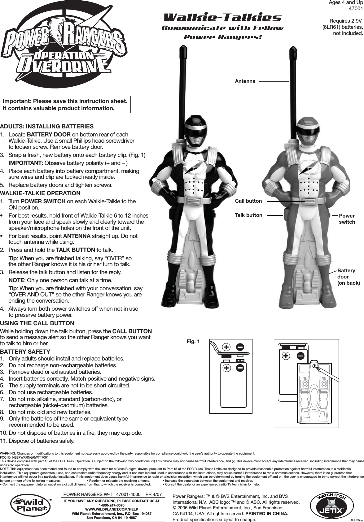 ADULTS: INSTALLING BATTERIES 1. Locate BATTERY DOOR on bottom rear of each Walkie-Talkie. Use a small Phillips head screwdriver to loosen screw. Remove battery door. 3.  Snap a fresh, new battery onto each battery clip. (Fig. 1) IMPORTANT: Observe battery polarity (+ and – )4.  Place each battery into battery compartment, making sure wires and clip are tucked neatly inside.5.  Replace battery doors and tighten screws.WALKIE-TALKIE OPERATION1. Turn POWER SWITCH on each Walkie-Talkie to the ON position.•  For best results, hold front of Walkie-Talkie 6 to 12 inches from your face and speak slowly and clearly toward the speaker/microphone holes on the front of the unit.•  For best results, point ANTENNA straight up. Do not touch antenna while using.2.  Press and hold the TALK BUTTON to talk. Tip: When you are finished talking, say “OVER” so the other Ranger knows it is his or her turn to talk. 3.  Release the talk button and listen for the reply. NOTE: Only one person can talk at a time. Tip: When you are finished with your conversation, say “OVER AND OUT” so the other Ranger knows you are ending the conversation.4.  Always turn both power switches off when not in use to preserve battery power.USING THE CALL BUTTONWhile holding down the talk button, press the CALL BUTTON to send a message alert so the other Ranger knows you want to talk to him or her.BATTERY SAFETY1.  Only adults should install and replace batteries. 2.  Do not recharge non-rechargeable batteries. 3.  Remove dead or exhausted batteries.4.  Insert batteries correctly. Match positive and negative signs.5.  The supply terminals are not to be short circuited. 6.  Do not use rechargeable batteries.  7.  Do not mix alkaline, standard (carbon-zinc), or rechargeable (nickel-cadmium) batteries. 8.  Do not mix old and new batteries. 9.  Only the batteries of the same or equivalent type recommended to be used. 10. Do not dispose of batteries in a fire; they may explode. 11. Dispose of batteries safely.Ages 4 and Up47001Requires 2 9V (6LR61) batteries,not included.Important: Please save this instruction sheet. It contains valuable product information.WARNING: Changes or modifications to this equipment not expressly approved by the party responsible for compliance could void the user’s authority to operate the equipment.FCC ID: N3EPWRRNGRWT47001This device complies with part 15 of the FCC Rules. Operation is subject to the following two conditions: (1) This device may not cause harmful interference, and (2) This device must accept any interference received, including interference that may cause undesired operation.NOTE: This equipment has been tested and found to comply with the limits for a Class B digital device, pursuant to Part 15 of the FCC Rules. These limits are designed to provide reasonable protection against harmful interference in a residential installation. This equipment generates, uses, and can radiate radio frequency energy and, if not installed and used in accordance with the instructions, may cause harmful interference to radio communications. However, there is no guarantee that interference will not occur in a particular installation. If this equipment does cause harmful interference to radio or television reception, which can be determined by turning the equipment off and on, the user is encouraged to try to correct the interference by one or more of the following measures:                        • Reorient or relocate the receiving antenna.    • Increase the separation between the equipment and receiver.  • Connect the equipment into an outlet on a circuit different from that to which the receiver is connected.  • Consult the dealer or an experienced radio TV technician for help.Fig. 1Fig. 5Talk buttonCall buttonPowerswitchBatterydoor(on back)AntennaPOWER RANGERS W-T   47001-4000    PR 4/07IF YOU HAVE ANY QUESTIONS, PLEASE CONTACT US AT1-800-247-6570WWW.WILDPLANET.COM/HELPWild Planet Entertainment, Inc., P.O. Box 194087San Francisco, CA 94119-4087TMPower Rangers: ™ &amp; © BVS Entertainment, Inc. and BVS International N.V.  ABC logo: ™ and © ABC. All rights reserved.© 2006 Wild Planet Entertainment, Inc., San Francisco, CA 94104, USA. All rights reserved. PRINTED IN CHINA.Product specifications subject to change. 