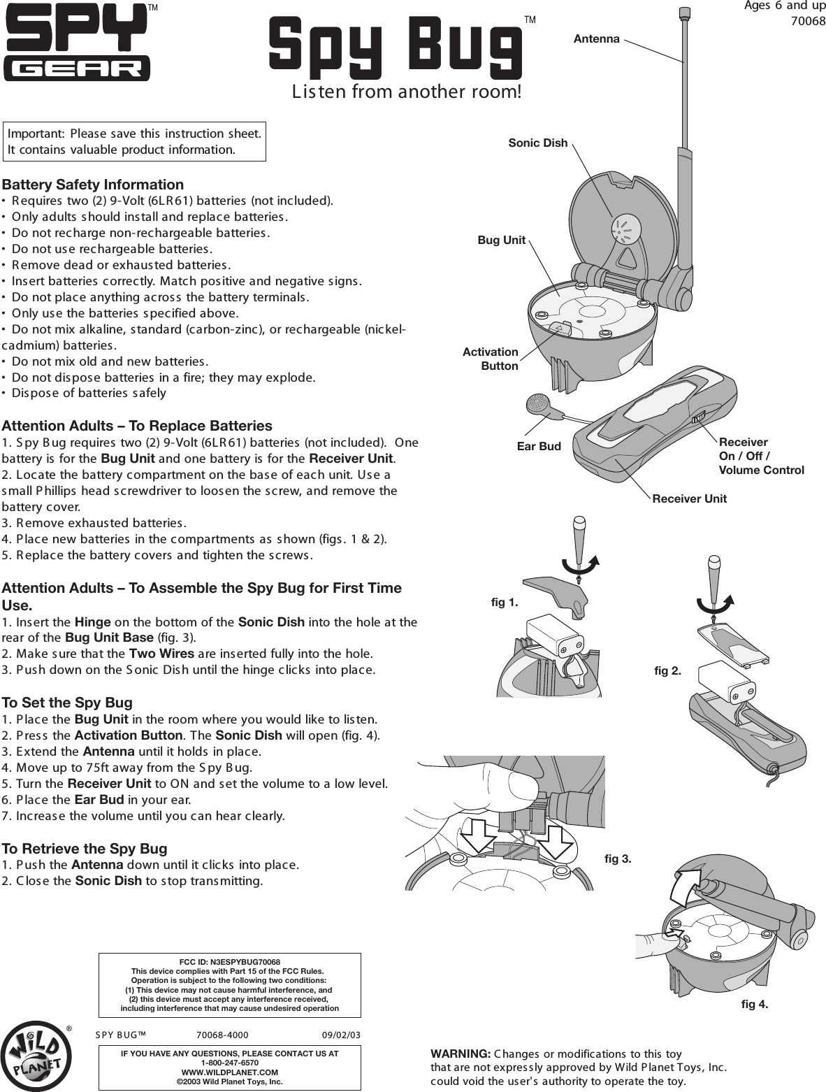 Spy BugAges  6  and  up70068Important: Please  save  this  instruction sheet. It  contains  valuable  product information.                     S PY B UG ™                   70068-4000                           09/02/03 IF YOU HAVE ANY QUESTIONS, PLEASE CONTACT US AT1-800-247-6570WWW.WILDPLANET.COM©2003 Wild Planet Toys, Inc.FCC ID: N3ESPYBUG70068This device complies with Part 15 of the FCC Rules.  Operation is subject to the following two conditions: (1) This device may not cause harmful interference, and (2) this device must accept any interference received, including interference that may cause undesired operationLis ten from another room!fig 1.fig 3.fig 4.Receiver Unit ReceiverOn / Off / Volume ControlEar BudSonic DishBug UnitAntennaActivationButtonBattery Safety Information•  R equires two (2) 9-Volt (6LR 61) batteries (not included).•  Only adults should install and replace batteries .•  Do not recharge non-rechargeable batteries .•  Do not use rechargeable batteries.•  R emove dead or exhausted batteries .•  Insert batteries  correctly. Match pos itive and negative signs.•  Do not place anything across  the battery terminals.•  Only use the batteries specified above.•  Do not mix alkaline, standard (carbon-zinc), or rechargeable (nickel-cadmium) batteries .•  Do not mix old and new batteries .•  Do not dispos e batteries in a fire; they may explode.•  Dispos e of batteries  s afelyAttention Adults – To Replace Batteries1. S py B ug requires  two (2) 9-Volt (6LR 61) batteries (not included).  One battery is for the Bug Unit and one battery is for the Receiver Unit.2. Locate the battery compartment on the base of each unit. Us e a small Phillips head screwdriver to loosen the screw, and remove the battery cover. 3. R emove exhausted batteries.4. P lace new batteries in the compartments as  s hown (figs. 1 &amp; 2).5. R eplace the battery covers and tighten the s crews.Attention Adults – To Assemble the Spy Bug for First Time Use.1. Ins ert the Hinge on the bottom of the Sonic Dish into the hole at the rear of the Bug Unit Base (fig. 3).2. Make sure that the Two Wires are inserted fully into the hole.3. P ush down on the S onic Dish until the hinge clicks  into place.To Set the Spy Bug1. P lace the Bug Unit in the room where you would like to listen.2. P res s the Activation Button. The Sonic Dish will open (fig. 4).3. E xtend the Antenna until it holds in place.4. Move up to 75ft away from the S py B ug.5. Turn the Receiver Unit to ON and set the volume to a low level.6. P lace the Ear Bud in your ear.7. Increas e the volume until you can hear clearly.To Retrieve the Spy Bug1. P ush the Antenna down until it clicks into place.2. C lose the Sonic Dish to stop trans mitting.fig 2.WARNING: C hanges or modifications to this toy that are not express ly approved by Wild P lanet Toys, Inc. could void the user&apos;s authority to operate the toy.