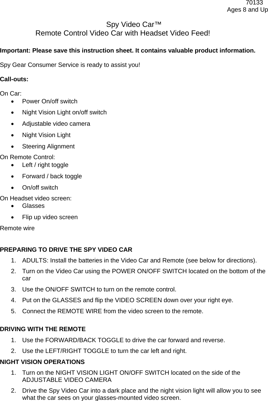              70133 Ages 8 and Up  Spy Video Car™ Remote Control Video Car with Headset Video Feed!  Important: Please save this instruction sheet. It contains valuable product information.  Spy Gear Consumer Service is ready to assist you!  Call-outs:  On Car: •  Power On/off switch •  Night Vision Light on/off switch •  Adjustable video camera •  Night Vision Light •  Steering Alignment On Remote Control: •  Left / right toggle •  Forward / back toggle •  On/off switch On Headset video screen: •  Glasses •  Flip up video screen Remote wire   PREPARING TO DRIVE THE SPY VIDEO CAR  1.  ADULTS: Install the batteries in the Video Car and Remote (see below for directions). 2.  Turn on the Video Car using the POWER ON/OFF SWITCH located on the bottom of the car  3.  Use the ON/OFF SWITCH to turn on the remote control.  4.  Put on the GLASSES and flip the VIDEO SCREEN down over your right eye. 5.  Connect the REMOTE WIRE from the video screen to the remote.  DRIVING WITH THE REMOTE 1.  Use the FORWARD/BACK TOGGLE to drive the car forward and reverse.  2.  Use the LEFT/RIGHT TOGGLE to turn the car left and right.  NIGHT VISION OPERATIONS 1.  Turn on the NIGHT VISION LIGHT ON/OFF SWITCH located on the side of the ADJUSTABLE VIDEO CAMERA  2.  Drive the Spy Video Car into a dark place and the night vision light will allow you to see what the car sees on your glasses-mounted video screen. 
