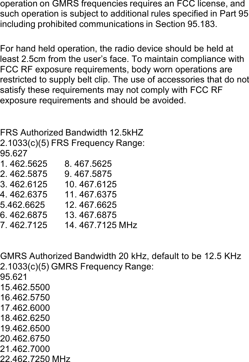 operation on GMRS frequencies requires an FCC license, and such operation is subject to additional rules specified in Part 95 including prohibited communications in Section 95.183.  For hand held operation, the radio device should be held at least 2.5cm from the user’s face. To maintain compliance with FCC RF exposure requirements, body worn operations are restricted to supply belt clip. The use of accessories that do not satisfy these requirements may not comply with FCC RF exposure requirements and should be avoided. !!!FRS Authorized Bandwidth 12.5kHZ 2.1033(c)(5) FRS Frequency Range: 95.627 1. 462.5625  8. 467.5625 2. 462.5875  9. 467.5875 3. 462.6125  10. 467.6125 4. 462.6375  11. 467.6375 5.462.6625  12. 467.6625 6. 462.6875  13. 467.6875 7. 462.7125  14. 467.7125 MHz !!!GMRS Authorized Bandwidth 20 kHz, default to be 12.5 KHz  2.1033(c)(5) GMRS Frequency Range: 95.621 15.462.5500 16.462.5750 17.462.6000 18.462.6250 19.462.6500 20.462.6750 21.462.7000 22.462.7250 MHz 
