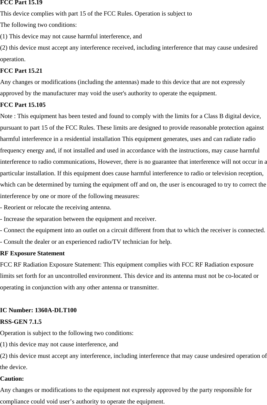 FCC Part 15.19 This device complies with part 15 of the FCC Rules. Operation is subject to The following two conditions: (1) This device may not cause harmful interference, and (2) this device must accept any interference received, including interference that may cause undesired operation. FCC Part 15.21 Any changes or modifications (including the antennas) made to this device that are not expressly approved by the manufacturer may void the user's authority to operate the equipment. FCC Part 15.105 Note : This equipment has been tested and found to comply with the limits for a Class B digital device, pursuant to part 15 of the FCC Rules. These limits are designed to provide reasonable protection against harmful interference in a residential installation This equipment generates, uses and can radiate radio frequency energy and, if not installed and used in accordance with the instructions, may cause harmful interference to radio communications, However, there is no guarantee that interference will not occur in a particular installation. If this equipment does cause harmful interference to radio or television reception, which can be determined by turning the equipment off and on, the user is encouraged to try to correct the interference by one or more of the following measures: - Reorient or relocate the receiving antenna. - Increase the separation between the equipment and receiver. - Connect the equipment into an outlet on a circuit different from that to which the receiver is connected. - Consult the dealer or an experienced radio/TV technician for help. RF Exposure Statement FCC RF Radiation Exposure Statement: This equipment complies with FCC RF Radiation exposure limits set forth for an uncontrolled environment. This device and its antenna must not be co-located or operating in conjunction with any other antenna or transmitter.  IC Number: 1360A-DLT100 RSS-GEN 7.1.5 Operation is subject to the following two conditions: (1) this device may not cause interference, and (2) this device must accept any interference, including interference that may cause undesired operation of the device. Caution: Any changes or modifications to the equipment not expressly approved by the party responsible for compliance could void user&rsquo;s authority to operate the equipment. 