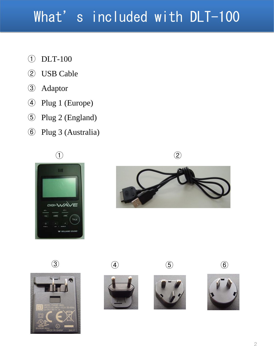 What&rsquo;s included with DLT-100  What&rsquo;s included with DLT-100  2①DLT-100②USB Cable③Adaptor④Plug 1 (Europe)⑤Plug 2 (England)⑥Plug 3 (Australia)①②③④⑤⑥