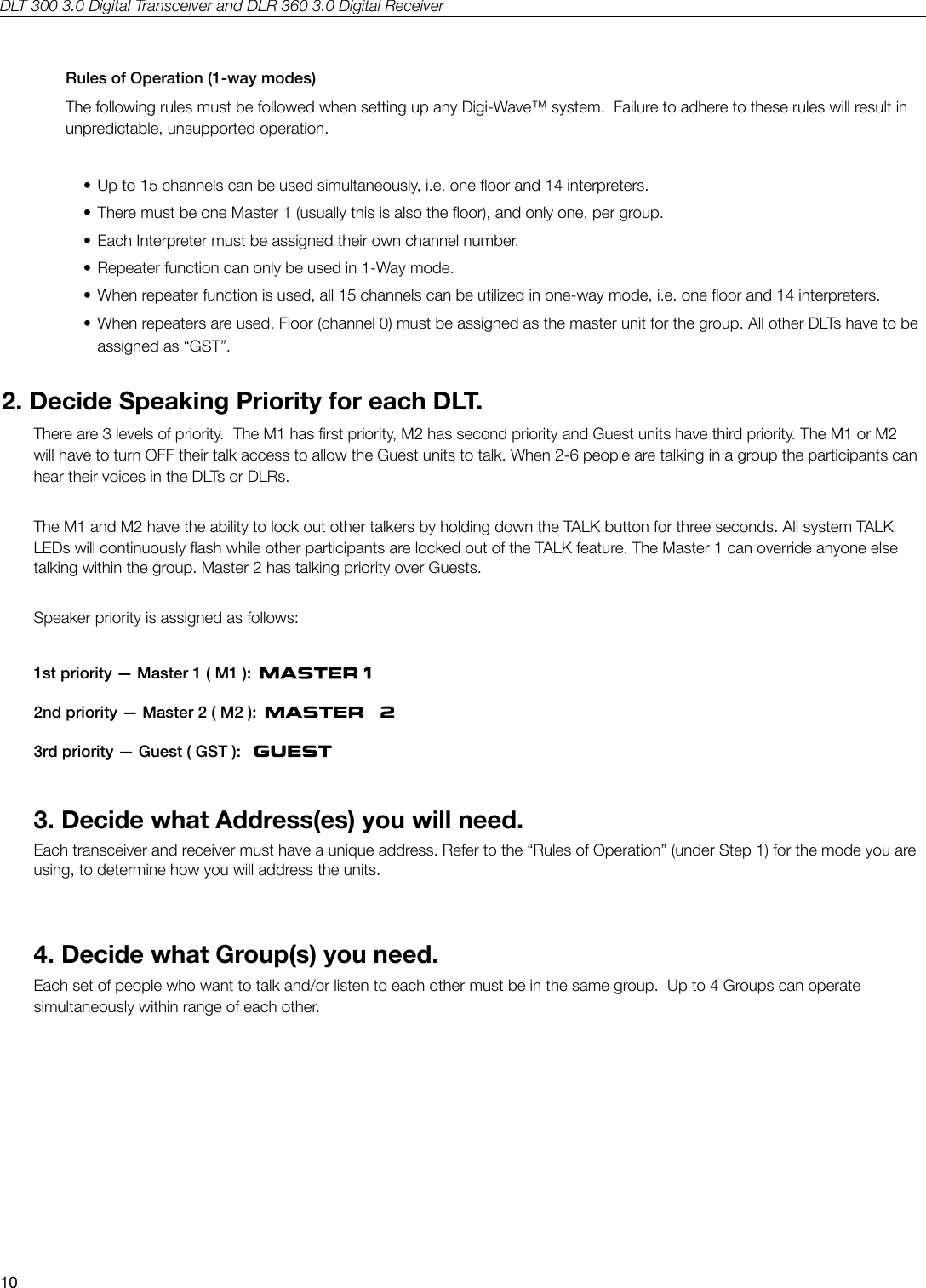 DLT 300 3.0 Digital Transceiver and DLR 360 3.0 Digital Receiver10Rules of Operation (1-way modes)The following rules must be followed when setting up any Digi-Wave&trade; system.  Failure to adhere to these rules will result in unpredictable, unsupported operation.&bull; Up to 15 channels can be used simultaneously, i.e. one oor and 14 interpreters.&bull; There must be one Master 1 (usually this is also the oor), and only one, per group.&bull; Each Interpreter must be assigned their own channel number.&bull; Repeater function can only be used in 1-Way mode.&bull; When repeater function is used, all 15 channels can be utilized in one-way mode, i.e. one oor and 14 interpreters.&bull; When repeaters are used, Floor (channel 0) must be assigned as the master unit for the group. All other DLTs have to be  assigned as &ldquo;GST&rdquo;.2. Decide Speaking Priority for each DLT.There are 3 levels of priority.  The M1 has rst priority, M2 has second priority and Guest units have third priority. The M1 or M2 will have to turn OFF their talk access to allow the Guest units to talk. When 2-6 people are talking in a group the participants can hear their voices in the DLTs or DLRs.The M1 and M2 have the ability to lock out other talkers by holding down the TALK button for three seconds. All system TALK LEDs will continuously ash while other participants are locked out of the TALK feature. The Master 1 can override anyone else talking within the group. Master 2 has talking priority over Guests.Speaker priority is assigned as follows: 1st priority &mdash; Master 1 ( M1 ):      2nd priority &mdash; Master 2 ( M2 ):      3rd priority &mdash; Guest ( GST ):   3. Decide what Address(es) you will need.Each transceiver and receiver must have a unique address. Refer to the &ldquo;Rules of Operation&rdquo; (under Step 1) for the mode you are using, to determine how you will address the units.4. Decide what Group(s) you need.Each set of people who want to talk and/or listen to each other must be in the same group.  Up to 4 Groups can operate simultaneously within range of each other. 