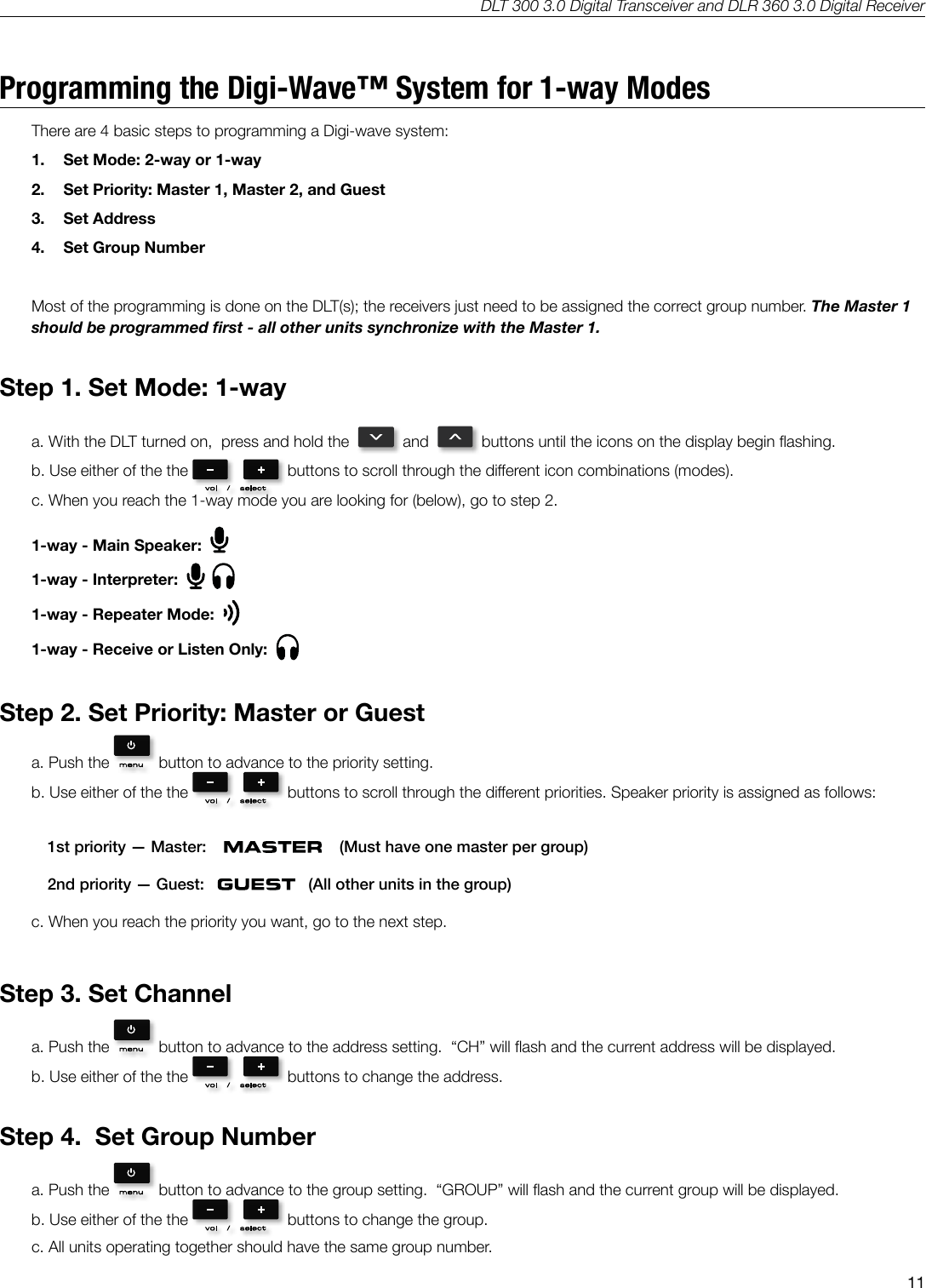 DLT 300 3.0 Digital Transceiver and DLR 360 3.0 Digital Receiver11Programming the Digi-Wave&trade; System for 1-way ModesThere are 4 basic steps to programming a Digi-wave system:  1.  Set Mode: 2-way or 1-way2.  Set Priority: Master 1, Master 2, and Guest3.  Set Address4.  Set Group NumberMost of the programming is done on the DLT(s); the receivers just need to be assigned the correct group number. The Master 1 should be programmed rst - all other units synchronize with the Master 1.Step 1. Set Mode: 1-waya. With the DLT turned on,  press and hold the     and     buttons until the icons on the display begin ashing.b. Use either of the the    buttons to scroll through the dierent icon combinations (modes).c. When you reach the 1-way mode you are looking for (below), go to step 2.1-way - Main Speaker:  1-way - Interpreter:  1-way - Repeater Mode:  1-way - Receive or Listen Only:  Step 2. Set Priority: Master or Guesta. Push the    button to advance to the priority setting.b. Use either of the the    buttons to scroll through the dierent priorities. Speaker priority is assigned as follows: 1st priority &mdash; Master:         (Must have one master per group)2nd priority &mdash; Guest:       (All other units in the group)c. When you reach the priority you want, go to the next step.Step 3. Set Channela. Push the    button to advance to the address setting.  &ldquo;CH&rdquo; will ash and the current address will be displayed.b. Use either of the the    buttons to change the address. Step 4.  Set Group Numbera. Push the    button to advance to the group setting.  &ldquo;GROUP&rdquo; will ash and the current group will be displayed.b. Use either of the the    buttons to change the group. c. All units operating together should have the same group number.