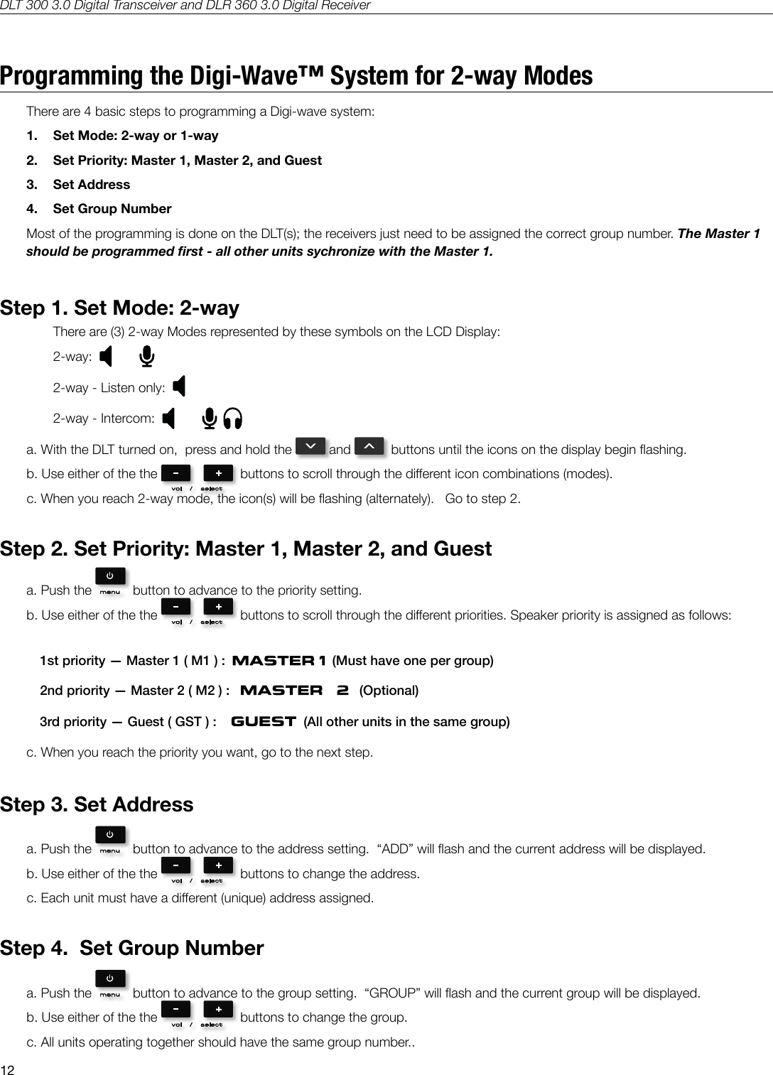 DLT 300 3.0 Digital Transceiver and DLR 360 3.0 Digital Receiver12Programming the Digi-Wave&trade; System for 2-way ModesThere are 4 basic steps to programming a Digi-wave system:  1.  Set Mode: 2-way or 1-way2.  Set Priority: Master 1, Master 2, and Guest3.  Set Address4.  Set Group NumberMost of the programming is done on the DLT(s); the receivers just need to be assigned the correct group number. The Master 1 should be programmed rst - all other units sychronize with the Master 1.Step 1. Set Mode: 2-wayThere are (3) 2-way Modes represented by these symbols on the LCD Display:2-way:  2-way - Listen only:  2-way - Intercom:  a. With the DLT turned on,  press and hold the   and    buttons until the icons on the display begin ashing.b. Use either of the the    buttons to scroll through the dierent icon combinations (modes).c. When you reach 2-way mode, the icon(s) will be ashing (alternately).   Go to step 2.Step 2. Set Priority: Master 1, Master 2, and Guesta. Push the    button to advance to the priority setting.b. Use either of the the    buttons to scroll through the dierent priorities. Speaker priority is assigned as follows: 1st priority &mdash; Master 1 ( M1 ) :     (Must have one per group)2nd priority &mdash; Master 2 ( M2 ) :       (Optional)3rd priority &mdash; Guest ( GST ) :       (All other units in the same group)c. When you reach the priority you want, go to the next step.Step 3. Set Addressa. Push the    button to advance to the address setting.  &ldquo;ADD&rdquo; will ash and the current address will be displayed.b. Use either of the the    buttons to change the address. c. Each unit must have a dierent (unique) address assigned.Step 4.  Set Group Numbera. Push the    button to advance to the group setting.  &ldquo;GROUP&rdquo; will ash and the current group will be displayed.b. Use either of the the    buttons to change the group. c. All units operating together should have the same group number..
