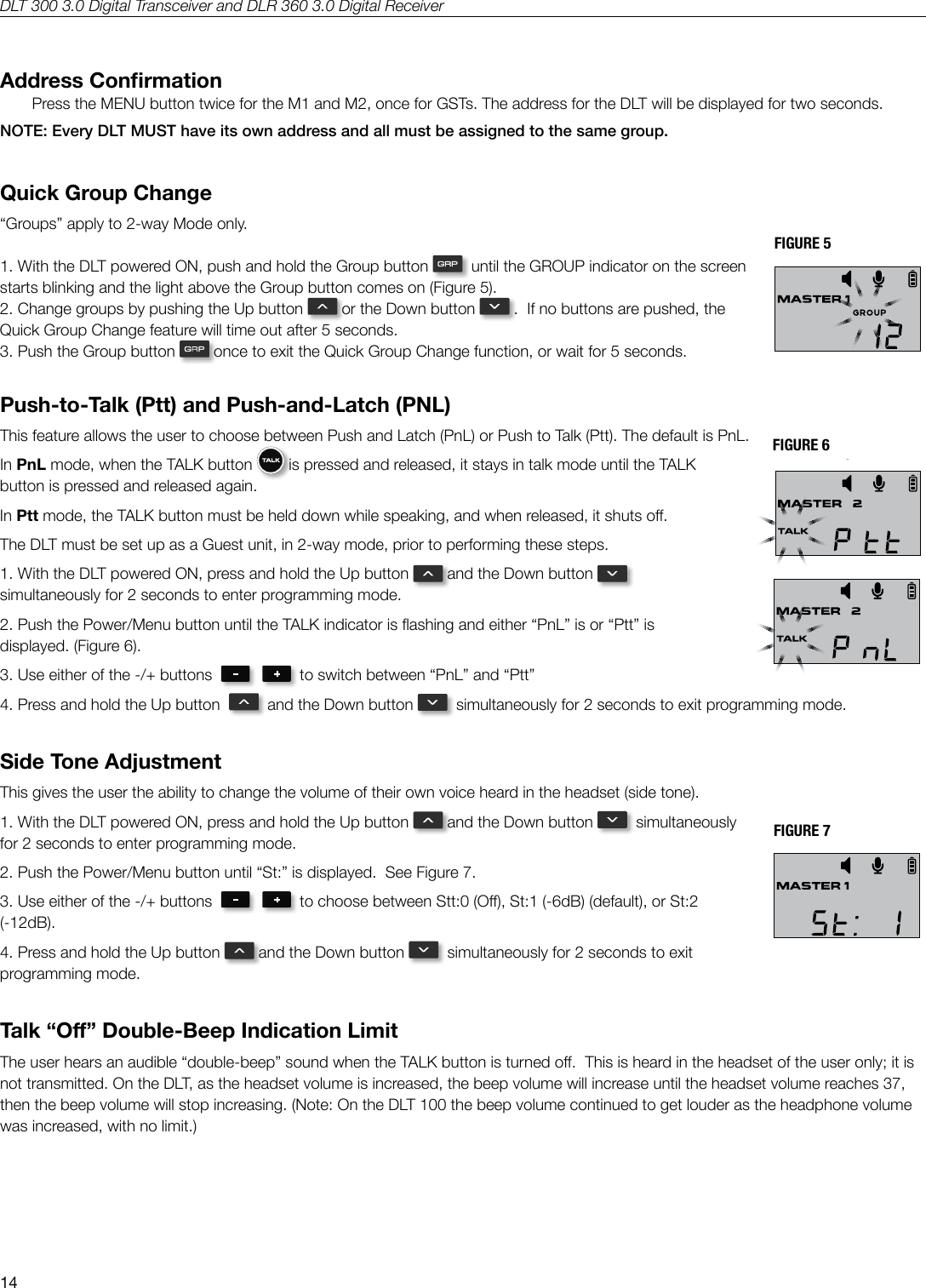 DLT 300 3.0 Digital Transceiver and DLR 360 3.0 Digital Receiver14Address ConrmationPress the MENU button twice for the M1 and M2, once for GSTs. The address for the DLT will be displayed for two seconds. NOTE: Every DLT MUST have its own address and all must be assigned to the same group.Quick Group Change&ldquo;Groups&rdquo; apply to 2-way Mode only.1. With the DLT powered ON, push and hold the Group button    until the GROUP indicator on the screen starts blinking and the light above the Group button comes on (Figure 5).2. Change groups by pushing the Up button   or the Down button   .  If no buttons are pushed, the Quick Group Change feature will time out after 5 seconds.3. Push the Group button   once to exit the Quick Group Change function, or wait for 5 seconds.Push-to-Talk (Ptt) and Push-and-Latch (PNL)This feature allows the user to choose between Push and Latch (PnL) or Push to Talk (Ptt). The default is PnL.  In PnL mode, when the TALK button   is pressed and released, it stays in talk mode until the TALK button is pressed and released again.  In Ptt mode, the TALK button must be held down while speaking, and when released, it shuts o.The DLT must be set up as a Guest unit, in 2-way mode, prior to performing these steps.1. With the DLT powered ON, press and hold the Up button   and the Down button    simultaneously for 2 seconds to enter programming mode.  2. Push the Power/Menu button until the TALK indicator is ashing and either &ldquo;PnL&rdquo; is or &ldquo;Ptt&rdquo; is displayed. (Figure 6).3. Use either of the -/+ buttons     to switch between &ldquo;PnL&rdquo; and &ldquo;Ptt&rdquo;4. Press and hold the Up button     and the Down button    simultaneously for 2 seconds to exit programming mode. Side Tone AdjustmentThis gives the user the ability to change the volume of their own voice heard in the headset (side tone). 1. With the DLT powered ON, press and hold the Up button   and the Down button    simultaneously for 2 seconds to enter programming mode.  2. Push the Power/Menu button until &ldquo;St:&rdquo; is displayed.  See Figure 7.3. Use either of the -/+ buttons     to choose between Stt:0 (O), St:1 (-6dB) (default), or St:2 (-12dB).4. Press and hold the Up button   and the Down button    simultaneously for 2 seconds to exit programming mode. Talk &ldquo;O&rdquo; Double-Beep Indication LimitThe user hears an audible &ldquo;double-beep&rdquo; sound when the TALK button is turned o.  This is heard in the headset of the user only; it is not transmitted. On the DLT, as the headset volume is increased, the beep volume will increase until the headset volume reaches 37, then the beep volume will stop increasing. (Note: On the DLT 100 the beep volume continued to get louder as the headphone volume was increased, with no limit.)FIGURE 5FIGURE 6FIGURE 7Secure Key Code fig. 1Original (save)Secure Key Code fig. 2 SLOC fig. 3 Tone Control  fig. 4 Quick Group Change  fig. 5Ptt &amp; PnL  fig. 6 Ptt &amp; PnL  fig. 6 Side Tone fig. 7A530Secure Key Code fig. 1Original (save)Secure Key Code fig. 2 SLOC fig. 3 Tone Control  fig. 4 Quick Group Change  fig. 5Ptt &amp; PnL  fig. 6 Ptt &amp; PnL  fig. 6 Side Tone fig. 7A530Secure Key Code fig. 1Original (save)Secure Key Code fig. 2 SLOC fig. 3 Tone Control  fig. 4 Quick Group Change  fig. 5Ptt &amp; PnL  fig. 6 Ptt &amp; PnL  fig. 6 Side Tone fig. 7A530Secure Key Code fig. 1Original (save)Secure Key Code fig. 2 SLOC fig. 3 Tone Control  fig. 4 Quick Group Change  fig. 5Ptt &amp; PnL  fig. 6 Ptt &amp; PnL  fig. 6 Side Tone fig. 7A530