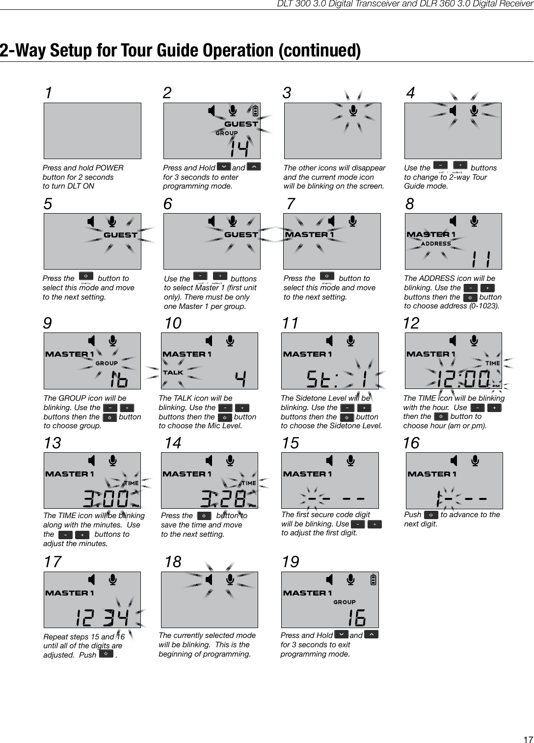 DLT 300 3.0 Digital Transceiver and DLR 360 3.0 Digital Receiver172-Way Setup for Tour Guide Operation (continued)1A53332 45 6 872-way Tour Guide Setup9 10 11 1213 14 15 1617 18 19Press and hold POWERbutton for 2 seconds to turn DLT ONPress and Hold        and      for 3 seconds to enterprogramming mode.The other icons will disappearand the current mode iconwill be blinking on the screen.Use the                   buttonsto change to 2-way TourGuide mode.Press the           button toselect this mode and moveto the next setting.The ADDRESS icon will beblinking. Use thebuttons then the         button           to choose address (0-1023).Use the                   buttonsto select Master 1 (first unitonly). There must be onlyone Master 1 per group.Press the           button toselect this mode and moveto the next setting.The TIME icon will be blinkingwith the hour.  Use              then the         button to choose hour (am or pm).The GROUP icon will beblinking. Use thebuttons then the         button           to choose group.The TALK icon will beblinking. Use thebuttons then the         button           to choose the Mic Level.The Sidetone Level will beblinking. Use thebuttons then the         button           to choose the Sidetone Level.The TIME icon will be blinkingalong with the minutes.  Use the                   buttons to adjust the minutes.Press the           button tosave the time and moveto the next setting.The first secure code digitwill be blinking. Use               to adjust the first digit. Push         to advance to thenext digit.Repeat steps 15 and 16until all of the digits areadjusted.  Push         .The currently selected modewill be blinking.  This is thebeginning of programming.Press and Hold        and      for 3 seconds to exitprogramming mode.