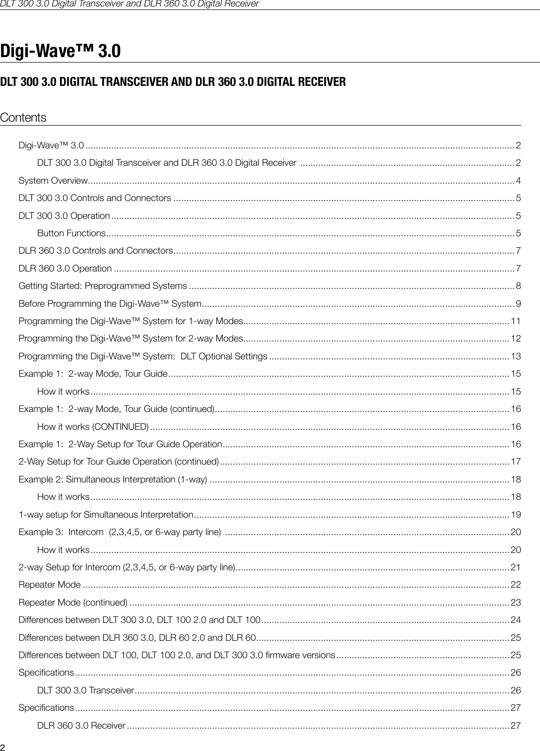 DLT 300 3.0 Digital Transceiver and DLR 360 3.0 Digital Receiver2ContentsDigi-Wave&trade; 3.0 ...................................................................................................................................................................... 2DLT 300 3.0 Digital Transceiver and DLR 360 3.0 Digital Receiver  ................................................................................... 2System Overview ..................................................................................................................................................................... 4DLT 300 3.0 Controls and Connectors .................................................................................................................................... 5DLT 300 3.0 Operation ............................................................................................................................................................ 5Button Functions .............................................................................................................................................................. 5DLR 360 3.0 Controls and Connectors ....................................................................................................................................7DLR 360 3.0 Operation ........................................................................................................................................................... 7Getting Started: Preprogrammed Systems .............................................................................................................................. 8Before Programming the Digi-Wave&trade; System ......................................................................................................................... 9Programming the Digi-Wave&trade; System for 1-way Modes ....................................................................................................... 11Programming the Digi-Wave&trade; System for 2-way Modes ....................................................................................................... 12Programming the Digi-Wave&trade; System:  DLT Optional Settings .............................................................................................13Example 1:  2-way Mode, Tour Guide .................................................................................................................................... 15How it works .................................................................................................................................................................. 15Example 1:  2-way Mode, Tour Guide (continued) .................................................................................................................. 16How it works (CONTINUED) ........................................................................................................................................... 16Example 1:  2-Way Setup for Tour Guide Operation ............................................................................................................... 162-Way Setup for Tour Guide Operation (continued) ................................................................................................................ 17Example 2: Simultaneous Interpretation (1-way) ....................................................................................................................18How it works .................................................................................................................................................................. 181-way setup for Simultaneous Interpretation ..........................................................................................................................19Example 3:  Intercom  (2,3,4,5, or 6-way party line)  ..............................................................................................................20How it works .................................................................................................................................................................. 202-way Setup for Intercom (2,3,4,5, or 6-way party line) ..........................................................................................................21Repeater Mode ..................................................................................................................................................................... 22Repeater Mode (continued) ................................................................................................................................................... 23Dierences between DLT 300 3.0, DLT 100 2.0 and DLT 100 ................................................................................................ 24Dierences between DLR 360 3.0, DLR 60 2.0 and DLR 60 ..................................................................................................25Dierences between DLT 100, DLT 100 2.0, and DLT 300 3.0 rmware versions ................................................................... 25Specications ........................................................................................................................................................................ 26DLT 300 3.0 Transceiver ................................................................................................................................................. 26Specications ........................................................................................................................................................................ 27DLR 360 3.0 Receiver .................................................................................................................................................... 27Digi-Wave&trade; 3.0DLT 300 3.0 DIGITAL TRANSCEIVER AND DLR 360 3.0 DIGITAL RECEIVER 