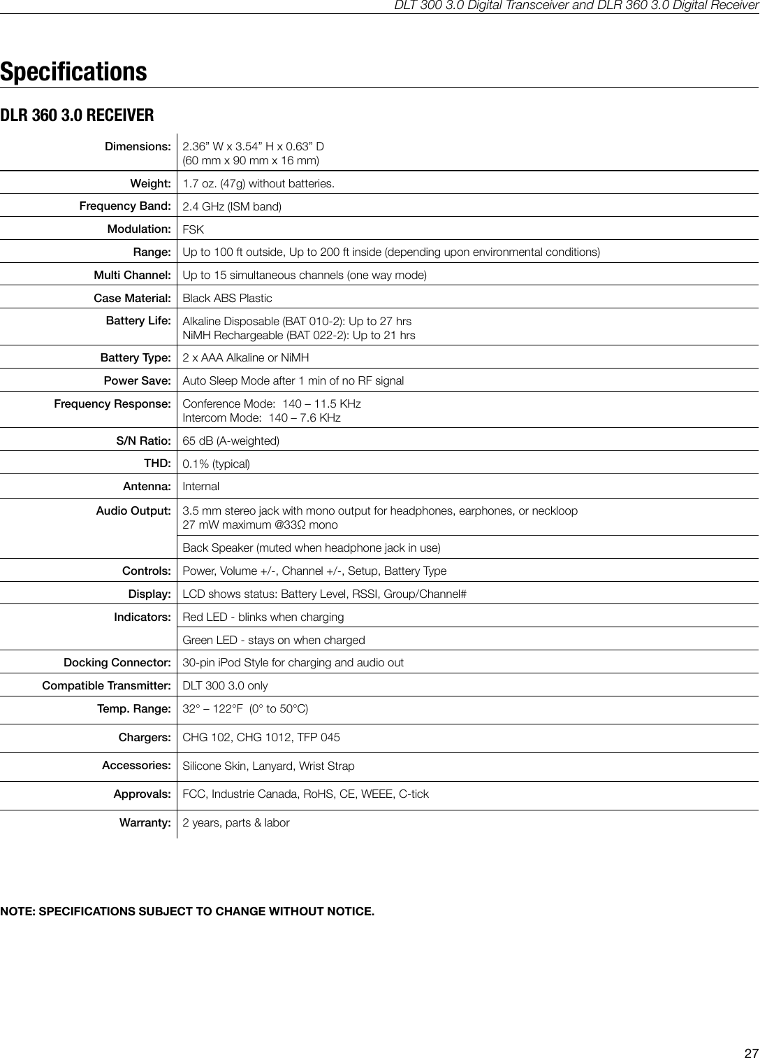 DLT 300 3.0 Digital Transceiver and DLR 360 3.0 Digital Receiver27SpecicationsDLR 360 3.0 RECEIVERDimensions: 2.36&rdquo; W x 3.54&rdquo; H x 0.63&rdquo; D(60 mm x 90 mm x 16 mm) Weight: 1.7 oz. (47g) without batteries.Frequency Band: 2.4 GHz (ISM band)Modulation: FSKRange: Up to 100 ft outside, Up to 200 ft inside (depending upon environmental conditions)Multi Channel: Up to 15 simultaneous channels (one way mode)Case Material: Black ABS PlasticBattery Life: Alkaline Disposable (BAT 010-2): Up to 27 hrsNiMH Rechargeable (BAT 022-2): Up to 21 hrsBattery Type: 2 x AAA Alkaline or NiMHPower Save: Auto Sleep Mode after 1 min of no RF signalFrequency Response: Conference Mode:  140 &ndash; 11.5 KHzIntercom Mode:  140 &ndash; 7.6 KHzS/N Ratio: 65 dB (A-weighted)THD: 0.1% (typical)Antenna: InternalAudio Output: 3.5 mm stereo jack with mono output for headphones, earphones, or neckloop27 mW maximum @33Ω monoBack Speaker (muted when headphone jack in use)Controls: Power, Volume +/-, Channel +/-, Setup, Battery TypeDisplay: LCD shows status: Battery Level, RSSI, Group/Channel#Indicators: Red LED - blinks when chargingGreen LED - stays on when chargedDocking Connector: 30-pin iPod Style for charging and audio outCompatible Transmitter: DLT 300 3.0 onlyTemp. Range: 32&deg; &ndash; 122&deg;F  (0&deg; to 50&deg;C)Chargers: CHG 102, CHG 1012, TFP 045Accessories: Silicone Skin, Lanyard, Wrist StrapApprovals: FCC, Industrie Canada, RoHS, CE, WEEE, C-tickWarranty: 2 years, parts &amp; laborNOTE: SPECIFICATIONS SUBJECT TO CHANGE WITHOUT NOTICE.