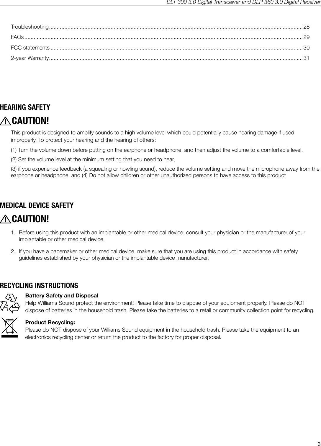 DLT 300 3.0 Digital Transceiver and DLR 360 3.0 Digital Receiver3HEARING SAFETYCAUTION!This product is designed to amplify sounds to a high volume level which could potentially cause hearing damage if used improperly. To protect your hearing and the hearing of others:  (1) Turn the volume down before putting on the earphone or headphone, and then adjust the volume to a comfortable level, (2) Set the volume level at the minimum setting that you need to hear, (3) if you experience feedback (a squealing or howling sound), reduce the volume setting and move the microphone away from the earphone or headphone, and (4) Do not allow children or other unauthorized persons to have access to this productMEDICAL DEVICE SAFETYCAUTION!1.  Before using this product with an implantable or other medical device, consult your physician or the manufacturer of your implantable or other medical device.2.   If you have a pacemaker or other medical device, make sure that you are using this product in accordance with safety guidelines established by your physician or the implantable device manufacturer.RECYCLING INSTRUCTIONSBattery Safety and DisposalHelp Williams Sound protect the environment! Please take time to dispose of your equipment properly. Please do NOT dispose of batteries in the household trash. Please take the batteries to a retail or community collection point for recycling.Product Recycling: Please do NOT dispose of your Williams Sound equipment in the household trash. Please take the equipment to an electronics recycling center or return the product to the factory for proper disposal.Troubleshooting ..................................................................................................................................................................... 28FAQs ..................................................................................................................................................................................... 29FCC statements .................................................................................................................................................................... 302-year Warranty ..................................................................................................................................................................... 31