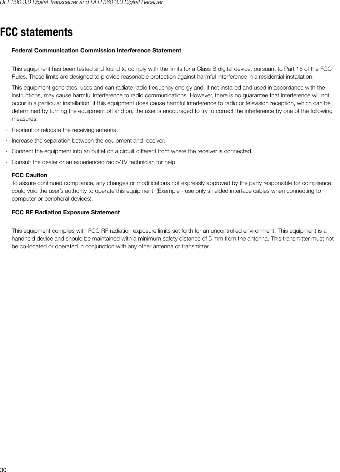 DLT 300 3.0 Digital Transceiver and DLR 360 3.0 Digital Receiver30FCC statementsFederal Communication Commission Interference StatementThis equipment has been tested and found to comply with the limits for a Class B digital device, pursuant to Part 15 of the FCC Rules. These limits are designed to provide reasonable protection against harmful interference in a residential installation.This equipment generates, uses and can radiate radio frequency energy and, if not installed and used in accordance with the instructions, may cause harmful interference to radio communications. However, there is no guarantee that interference will not occur in a particular installation. If this equipment does cause harmful interference to radio or television reception, which can be determined by turning the equipment o and on, the user is encouraged to try to correct the interference by one of the following measures: &middot;Reorient or relocate the receiving antenna. &middot;Increase the separation between the equipment and receiver. &middot;Connect the equipment into an outlet on a circuit dierent from where the receiver is connected. &middot;Consult the dealer or an experienced radio/TV technician for help.FCC CautionTo assure continued compliance, any changes or modications not expressly approved by the party responsible for compliance could void the user&rsquo;s authority to operate this equipment. (Example - use only shielded interface cables when connecting to computer or peripheral devices). FCC RF Radiation Exposure Statement This equipment complies with FCC RF radiation exposure limits set forth for an uncontrolled environment. This equipment is a handheld device and should be maintained with a minimum safety distance of 5 mm from the antenna. This transmitter must not be co-located or operated in conjunction with any other antenna or transmitter.