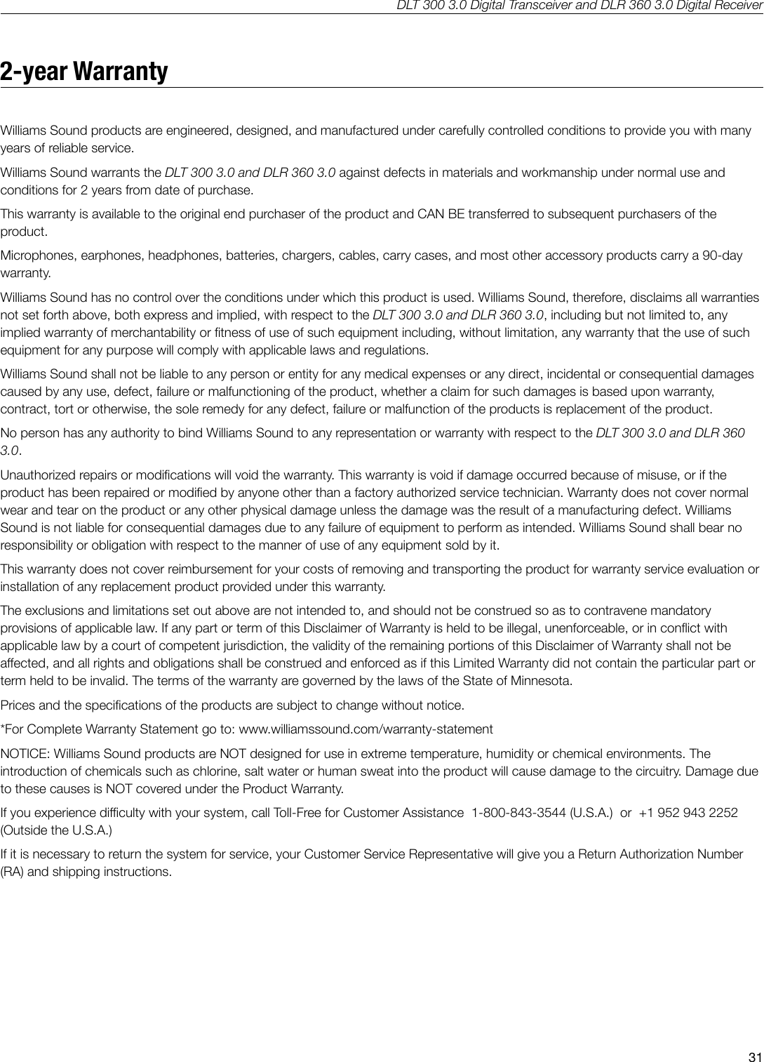 DLT 300 3.0 Digital Transceiver and DLR 360 3.0 Digital Receiver312-year WarrantyWilliams Sound products are engineered, designed, and manufactured under carefully controlled conditions to provide you with many years of reliable service.Williams Sound warrants the DLT 300 3.0 and DLR 360 3.0 against defects in materials and workmanship under normal use and conditions for 2 years from date of purchase.  This warranty is available to the original end purchaser of the product and CAN BE transferred to subsequent purchasers of the product.Microphones, earphones, headphones, batteries, chargers, cables, carry cases, and most other accessory products carry a 90-day warranty.Williams Sound has no control over the conditions under which this product is used. Williams Sound, therefore, disclaims all warranties not set forth above, both express and implied, with respect to the DLT 300 3.0 and DLR 360 3.0, including but not limited to, any implied warranty of merchantability or tness of use of such equipment including, without limitation, any warranty that the use of such equipment for any purpose will comply with applicable laws and regulations. Williams Sound shall not be liable to any person or entity for any medical expenses or any direct, incidental or consequential damages caused by any use, defect, failure or malfunctioning of the product, whether a claim for such damages is based upon warranty, contract, tort or otherwise, the sole remedy for any defect, failure or malfunction of the products is replacement of the product. No person has any authority to bind Williams Sound to any representation or warranty with respect to the DLT 300 3.0 and DLR 360 3.0. Unauthorized repairs or modications will void the warranty. This warranty is void if damage occurred because of misuse, or if the product has been repaired or modied by anyone other than a factory authorized service technician. Warranty does not cover normal wear and tear on the product or any other physical damage unless the damage was the result of a manufacturing defect. Williams Sound is not liable for consequential damages due to any failure of equipment to perform as intended. Williams Sound shall bear no responsibility or obligation with respect to the manner of use of any equipment sold by it. This warranty does not cover reimbursement for your costs of removing and transporting the product for warranty service evaluation or installation of any replacement product provided under this warranty.The exclusions and limitations set out above are not intended to, and should not be construed so as to contravene mandatory provisions of applicable law. If any part or term of this Disclaimer of Warranty is held to be illegal, unenforceable, or in conict with applicable law by a court of competent jurisdiction, the validity of the remaining portions of this Disclaimer of Warranty shall not be aected, and all rights and obligations shall be construed and enforced as if this Limited Warranty did not contain the particular part or term held to be invalid. The terms of the warranty are governed by the laws of the State of Minnesota.Prices and the specications of the products are subject to change without notice.*For Complete Warranty Statement go to: www.williamssound.com/warranty-statementNOTICE: Williams Sound products are NOT designed for use in extreme temperature, humidity or chemical environments. The introduction of chemicals such as chlorine, salt water or human sweat into the product will cause damage to the circuitry. Damage due to these causes is NOT covered under the Product Warranty.If you experience diculty with your system, call Toll-Free for Customer Assistance  1-800-843-3544 (U.S.A.)  or  +1 952 943 2252 (Outside the U.S.A.)If it is necessary to return the system for service, your Customer Service Representative will give you a Return Authorization Number (RA) and shipping instructions.