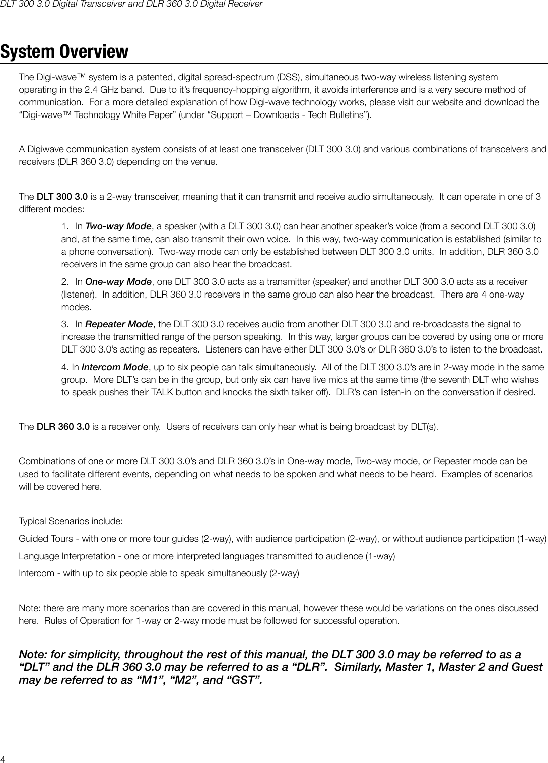 DLT 300 3.0 Digital Transceiver and DLR 360 3.0 Digital Receiver4System OverviewThe Digi-wave&trade; system is a patented, digital spread-spectrum (DSS), simultaneous two-way wireless listening system operating in the 2.4 GHz band.  Due to it&rsquo;s frequency-hopping algorithm, it avoids interference and is a very secure method of communication.  For a more detailed explanation of how Digi-wave technology works, please visit our website and download the &ldquo;Digi-wave&trade; Technology White Paper&rdquo; (under &ldquo;Support &ndash; Downloads - Tech Bulletins&rdquo;).  A Digiwave communication system consists of at least one transceiver (DLT 300 3.0) and various combinations of transceivers and receivers (DLR 360 3.0) depending on the venue.The DLT 300 3.0 is a 2-way transceiver, meaning that it can transmit and receive audio simultaneously.  It can operate in one of 3 dierent modes:1. In Two-way Mode, a speaker (with a DLT 300 3.0) can hear another speaker&rsquo;s voice (from a second DLT 300 3.0) and, at the same time, can also transmit their own voice.  In this way, two-way communication is established (similar to a phone conversation).  Two-way mode can only be established between DLT 300 3.0 units.  In addition, DLR 360 3.0 receivers in the same group can also hear the broadcast.2. In One-way Mode, one DLT 300 3.0 acts as a transmitter (speaker) and another DLT 300 3.0 acts as a receiver (listener).  In addition, DLR 360 3.0 receivers in the same group can also hear the broadcast.  There are 4 one-way modes.3. In Repeater Mode, the DLT 300 3.0 receives audio from another DLT 300 3.0 and re-broadcasts the signal to increase the transmitted range of the person speaking.  In this way, larger groups can be covered by using one or more DLT 300 3.0&rsquo;s acting as repeaters.  Listeners can have either DLT 300 3.0&rsquo;s or DLR 360 3.0&rsquo;s to listen to the broadcast.4. In Intercom Mode, up to six people can talk simultaneously.  All of the DLT 300 3.0&rsquo;s are in 2-way mode in the same group.  More DLT&rsquo;s can be in the group, but only six can have live mics at the same time (the seventh DLT who wishes to speak pushes their TALK button and knocks the sixth talker o).  DLR&rsquo;s can listen-in on the conversation if desired.The DLR 360 3.0 is a receiver only.  Users of receivers can only hear what is being broadcast by DLT(s).Combinations of one or more DLT 300 3.0&rsquo;s and DLR 360 3.0&rsquo;s in One-way mode, Two-way mode, or Repeater mode can be used to facilitate dierent events, depending on what needs to be spoken and what needs to be heard.  Examples of scenarios will be covered here.Typical Scenarios include: Guided Tours - with one or more tour guides (2-way), with audience participation (2-way), or without audience participation (1-way)Language Interpretation - one or more interpreted languages transmitted to audience (1-way)Intercom - with up to six people able to speak simultaneously (2-way)Note: there are many more scenarios than are covered in this manual, however these would be variations on the ones discussed here.  Rules of Operation for 1-way or 2-way mode must be followed for successful operation.  Note: for simplicity, throughout the rest of this manual, the DLT 300 3.0 may be referred to as a &ldquo;DLT&rdquo; and the DLR 360 3.0 may be referred to as a &ldquo;DLR&rdquo;.  Similarly, Master 1, Master 2 and Guest may be referred to as &ldquo;M1&rdquo;, &ldquo;M2&rdquo;, and &ldquo;GST&rdquo;.