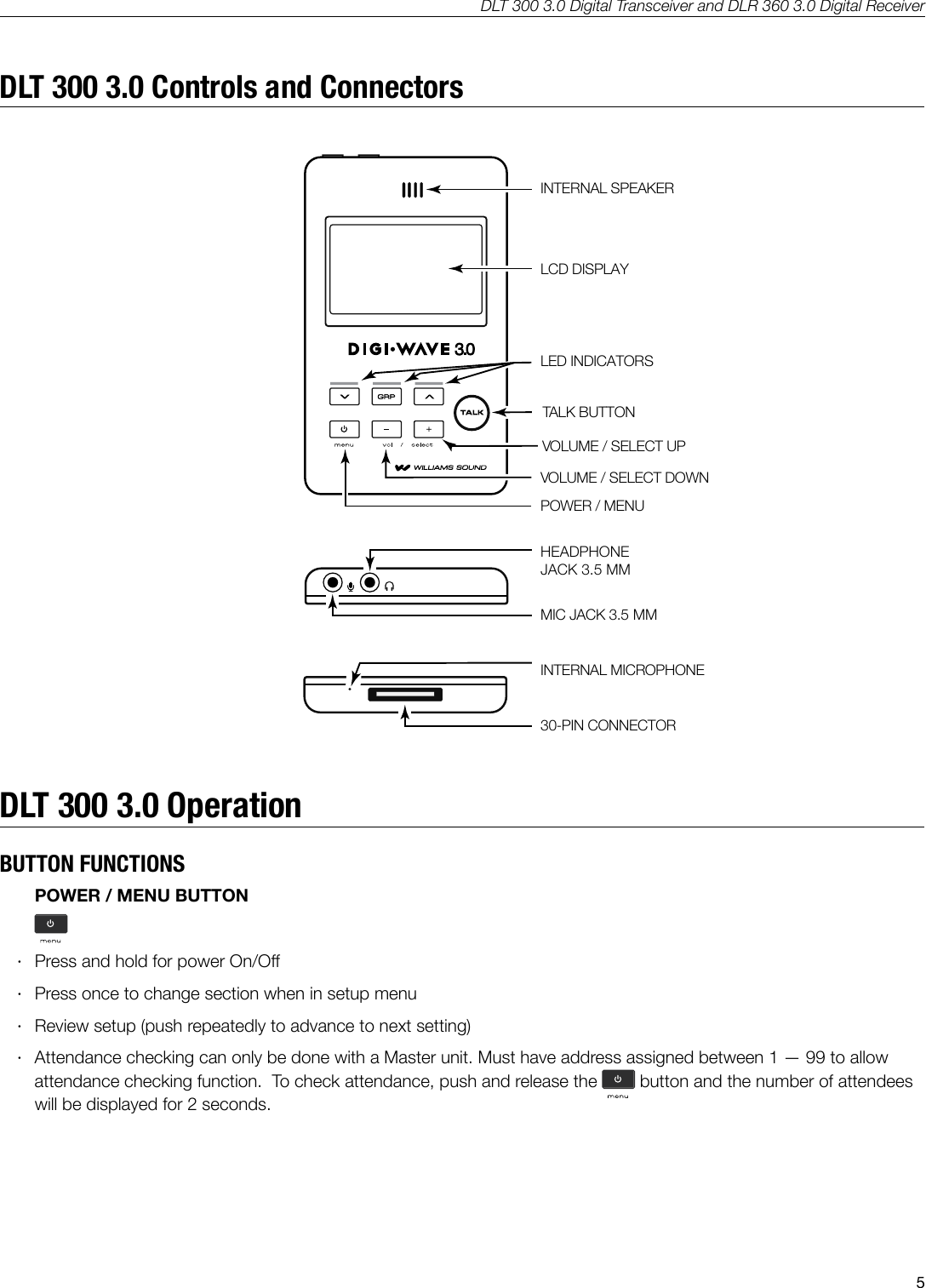 DLT 300 3.0 Digital Transceiver and DLR 360 3.0 Digital Receiver5DLT 300 3.0 Controls and ConnectorsINTERNAL SPEAKERLCD DISPLAYA540LED INDICATORSTALK BUTTONVOLUME / SELECT UPVOLUME / SELECT DOWNPOWER / MENUHEADPHONEJACK 3.5 MM MIC JACK 3.5 MMINTERNAL MICROPHONE30-PIN CONNECTORDLT 300 3.0 OperationBUTTON FUNCTIONSPOWER / MENU BUTTON &middot;Press and hold for power On/O &middot;Press once to change section when in setup menu &middot;Review setup (push repeatedly to advance to next setting) &middot;Attendance checking can only be done with a Master unit. Must have address assigned between 1 &mdash; 99 to allow attendance checking function.  To check attendance, push and release the  button and the number of attendees will be displayed for 2 seconds.
