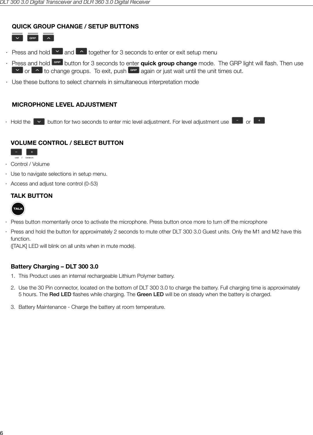 DLT 300 3.0 Digital Transceiver and DLR 360 3.0 Digital Receiver6QUICK GROUP CHANGE / SETUP BUTTONS      &middot;Press and hold   and   together for 3 seconds to enter or exit setup menu &middot; Press and hold   button for 3 seconds to enter quick group change mode.  The GRP light will ash. Then use  or   to change groups.  To exit, push   again or just wait until the unit times out. &middot; Use these buttons to select channels in simultaneous interpretation mode   MICROPHONE LEVEL ADJUSTMENT &middot; Hold  the     button for two seconds to enter mic level adjustment. For level adjustment use     or  VOLUME CONTROL / SELECT BUTTON &middot;Control / Volume &middot;Use to navigate selections in setup menu.  &middot;Access and adjust tone control (0-53)TALK BUTTON &middot; Press button momentarily once to activate the microphone. Press button once more to turn o the microphone &middot; Press and hold the button for approximately 2 seconds to mute other DLT 300 3.0 Guest units. Only the M1 and M2 have this function.  ([TALK] LED will blink on all units when in mute mode).Battery Charging &ndash; DLT 300 3.01.  This Product uses an internal rechargeable Lithium Polymer battery.2.   Use the 30 Pin connector, located on the bottom of DLT 300 3.0 to charge the battery. Full charging time is approximately 5 hours. The Red LED ashes while charging. The Green LED will be on steady when the battery is charged. 3.  Battery Maintenance - Charge the battery at room temperature.