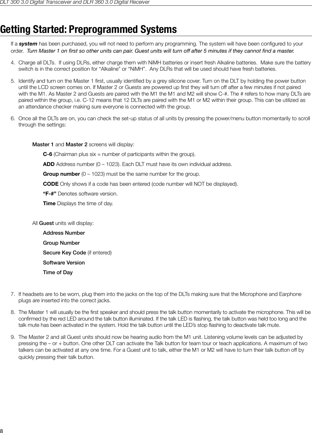 DLT 300 3.0 Digital Transceiver and DLR 360 3.0 Digital Receiver8Getting Started: Preprogrammed SystemsIf a system has been purchased, you will not need to perform any programming. The system will have been congured to your order.  Turn Master 1 on rst so other units can pair. Guest units will turn o after 5 minutes if they cannot nd a master.4.  Charge all DLTs.  If using DLRs, either charge them with NiMH batteries or insert fresh Alkaline batteries.  Make sure the battery switch is in the correct position for &ldquo;Alkaline&rdquo; or &ldquo;NiMH&rdquo;.  Any DLRs that will be used should have fresh batteries.5.  Identify and turn on the Master 1 rst, usually identied by a grey silicone cover. Turn on the DLT by holding the power button until the LCD screen comes on. If Master 2 or Guests are powered up rst they will turn o after a few minutes if not paired with the M1. As Master 2 and Guests are paired with the M1 the M1 and M2 will show C-#. The # refers to how many DLTs are paired within the group, i.e. C-12 means that 12 DLTs are paired with the M1 or M2 within their group. This can be utilized as an attendance checker making sure everyone is connected with the group.6.  Once all the DLTs are on, you can check the set-up status of all units by pressing the power/menu button momentarily to scroll through the settings:Master 1 and Master 2 screens will display:C-6 (Chairman plus six = number of participants within the group).ADD Address number (0 &ndash; 1023). Each DLT must have its own individual address.Group number (0 &ndash; 1023) must be the same number for the group.CODE Only shows if a code has been entered (code number will NOT be displayed).&ldquo;F-#&rdquo; Denotes software version.Time Displays the time of day. All Guest units will display:Address NumberGroup NumberSecure Key Code (if entered)Software VersionTime of Day7.  If headsets are to be worn, plug them into the jacks on the top of the DLTs making sure that the Microphone and Earphone plugs are inserted into the correct jacks.8.  The Master 1 will usually be the rst speaker and should press the talk button momentarily to activate the microphone. This will be conrmed by the red LED around the talk button illuminated. If the talk LED is ashing, the talk button was held too long and the talk mute has been activated in the system. Hold the talk button until the LED&rsquo;s stop ashing to deactivate talk mute.9.  The Master 2 and all Guest units should now be hearing audio from the M1 unit. Listening volume levels can be adjusted by pressing the &ndash; or + button. One other DLT can activate the Talk button for team tour or teach applications. A maximum of two talkers can be activated at any one time. For a Guest unit to talk, either the M1 or M2 will have to turn their talk button o by quickly pressing their talk button.