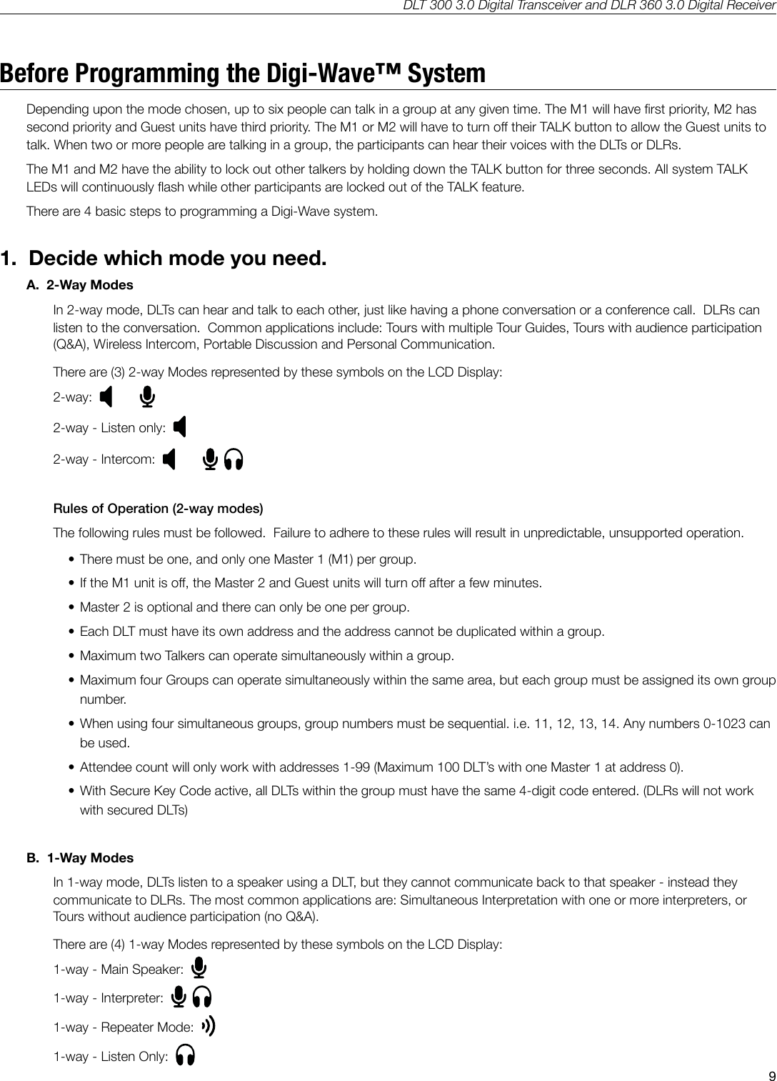 DLT 300 3.0 Digital Transceiver and DLR 360 3.0 Digital Receiver9Before Programming the Digi-Wave&trade; SystemDepending upon the mode chosen, up to six people can talk in a group at any given time. The M1 will have rst priority, M2 has second priority and Guest units have third priority. The M1 or M2 will have to turn o their TALK button to allow the Guest units to talk. When two or more people are talking in a group, the participants can hear their voices with the DLTs or DLRs.The M1 and M2 have the ability to lock out other talkers by holding down the TALK button for three seconds. All system TALK LEDs will continuously ash while other participants are locked out of the TALK feature.There are 4 basic steps to programming a Digi-Wave system.1.  Decide which mode you need.A.  2-Way Modes In 2-way mode, DLTs can hear and talk to each other, just like having a phone conversation or a conference call.  DLRs can listen to the conversation.  Common applications include: Tours with multiple Tour Guides, Tours with audience participation (Q&amp;A), Wireless Intercom, Portable Discussion and Personal Communication.There are (3) 2-way Modes represented by these symbols on the LCD Display:2-way:  2-way - Listen only:  2-way - Intercom:  Rules of Operation (2-way modes) The following rules must be followed.  Failure to adhere to these rules will result in unpredictable, unsupported operation.  &bull; There must be one, and only one Master 1 (M1) per group.&bull; If the M1 unit is o, the Master 2 and Guest units will turn o after a few minutes.&bull; Master 2 is optional and there can only be one per group.&bull; Each DLT must have its own address and the address cannot be duplicated within a group.&bull; Maximum two Talkers can operate simultaneously within a group.&bull; Maximum four Groups can operate simultaneously within the same area, but each group must be assigned its own group number.&bull; When using four simultaneous groups, group numbers must be sequential. i.e. 11, 12, 13, 14. Any numbers 0-1023 can be used.&bull; Attendee count will only work with addresses 1-99 (Maximum 100 DLT&rsquo;s with one Master 1 at address 0).&bull; With Secure Key Code active, all DLTs within the group must have the same 4-digit code entered. (DLRs will not work with secured DLTs)B.  1-Way Modes  In 1-way mode, DLTs listen to a speaker using a DLT, but they cannot communicate back to that speaker - instead they communicate to DLRs. The most common applications are: Simultaneous Interpretation with one or more interpreters, or Tours without audience participation (no Q&amp;A).There are (4) 1-way Modes represented by these symbols on the LCD Display:1-way - Main Speaker:  1-way - Interpreter:  1-way - Repeater Mode:  1-way - Listen Only:  
