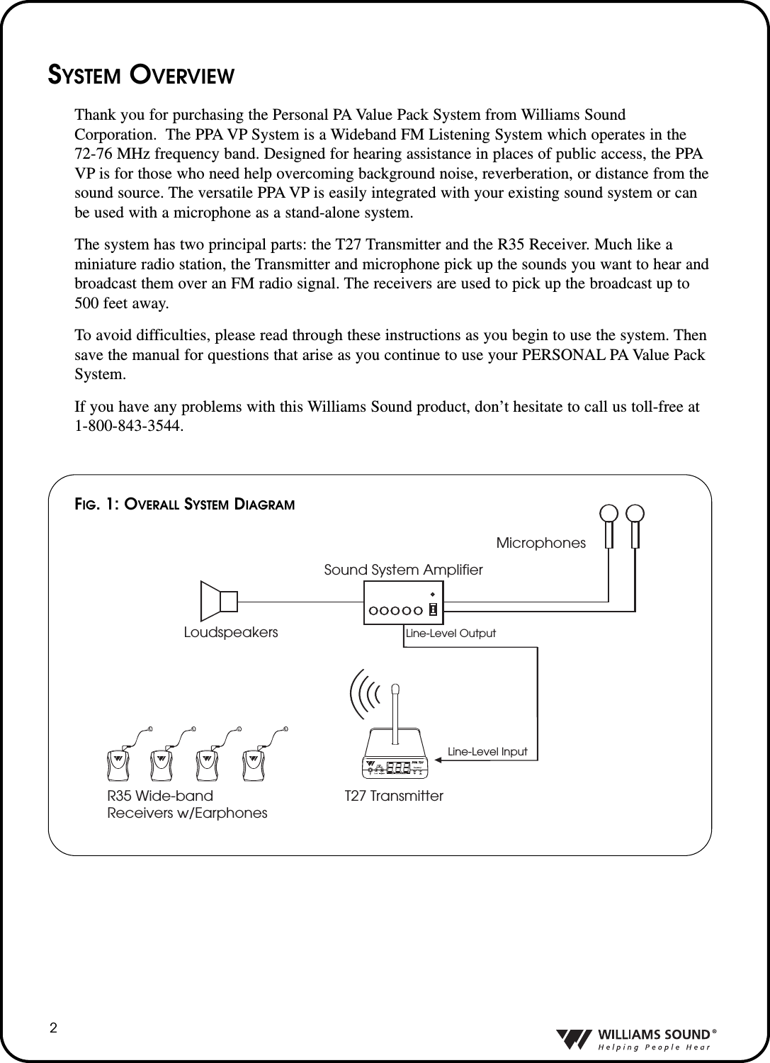 &reg;2SYSTEM OVERVIEWThank you for purchasing the Personal PA Value Pack System from Williams SoundCorporation.  The PPA VP System is a Wideband FM Listening System which operates in the72-76 MHz frequency band. Designed for hearing assistance in places of public access, the PPAVP is for those who need help overcoming background noise, reverberation, or distance from thesound source. The versatile PPA VP is easily integrated with your existing sound system or canbe used with a microphone as a stand-alone system. The system has two principal parts: the T27 Transmitter and the R35 Receiver. Much like aminiature radio station, the Transmitter and microphone pick up the sounds you want to hear andbroadcast them over an FM radio signal. The receivers are used to pick up the broadcast up to500 feet away.To avoid difficulties, please read through these instructions as you begin to use the system. Thensave the manual for questions that arise as you continue to use your PERSONAL PA Value PackSystem.If you have any problems with this Williams Sound product, don&rsquo;t hesitate to call us toll-free at1-800-843-3544.Sound System AmplifierLoudspeakersMicrophonesLine-Level OutputR35 Wide-band Receivers w/EarphonesLine-Level InputT27 TransmitterFIG.1: OVERALL SYSTEM DIAGRAM