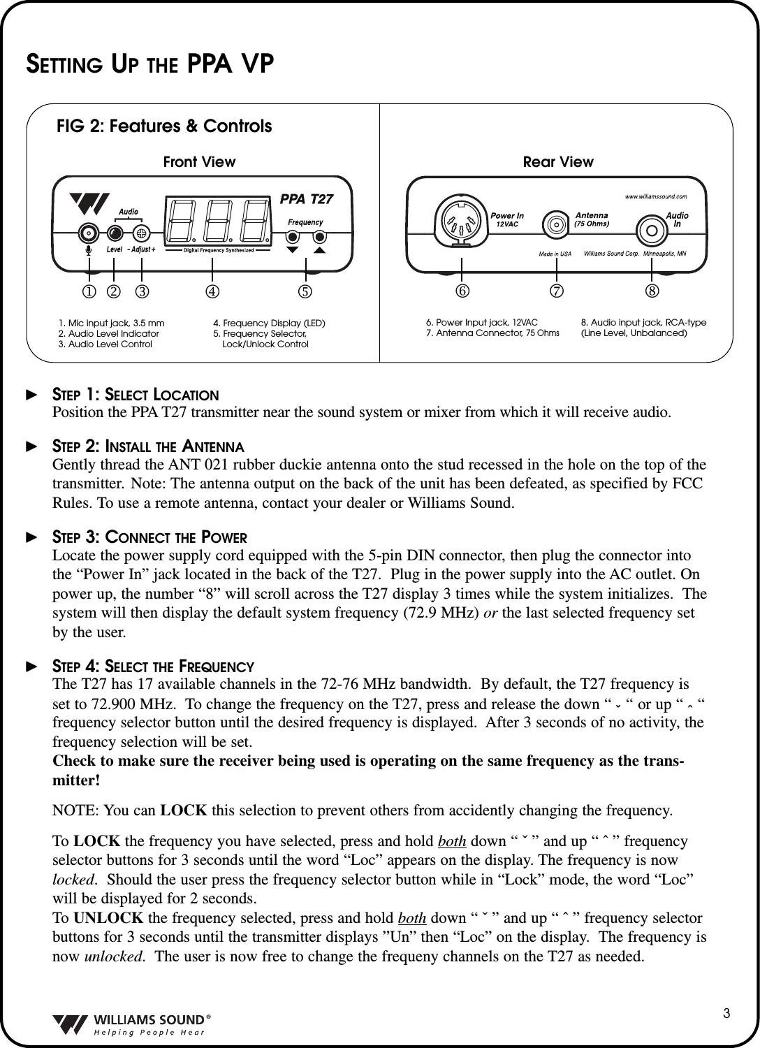 &reg;3SETTING UP THE PPA VP&thorn;STEP 1: SELECT LOCATIONPosition the PPA T27 transmitter near the sound system or mixer from which it will receive audio.&thorn;STEP 2: INSTALL THE ANTENNAGently thread the ANT 021 rubber duckie antenna onto the stud recessed in the hole on the top of thetransmitter. Note: The antenna output on the back of the unit has been defeated, as specified by FCCRules. To use a remote antenna, contact your dealer or Williams Sound.&thorn;STEP 3: CONNECT THE POWERLocate the power supply cord equipped with the 5-pin DIN connector, then plug the connector intothe &ldquo;Power In&rdquo; jack located in the back of the T27.  Plug in the power supply into the AC outlet. Onpower up, the number &ldquo;8&rdquo; will scroll across the T27 display 3 times while the system initializes.  Thesystem will then display the default system frequency (72.9 MHz) or the last selected frequency setby the user.&thorn;STEP 4: SELECT THE FREQUENCYThe T27 has 17 available channels in the 72-76 MHz bandwidth.  By default, the T27 frequency isset to 72.900 MHz.  To change the frequency on the T27, press and release the down &ldquo; ˇ&ldquo; or up &ldquo; &circ;&ldquo;frequency selector button until the desired frequency is displayed.  After 3 seconds of no activity, thefrequency selection will be set.  Check to make sure the receiver being used is operating on the same frequency as the trans-mitter!NOTE: You can LOCK this selection to prevent others from accidently changing the frequency.  ToLOCK the frequency you have selected, press and hold both down &ldquo; ˇ &rdquo; and up &ldquo; &circ; &rdquo; frequencyselector buttons for 3 seconds until the word &ldquo;Loc&rdquo; appears on the display. The frequency is nowlocked.Should the user press the frequency selector button while in &ldquo;Lock&rdquo; mode, the word &ldquo;Loc&rdquo;will be displayed for 2 seconds.To UNLOCK the frequency selected, press and hold both down &ldquo; ˇ &rdquo; and up &ldquo; &circ; &rdquo; frequency selectorbuttons for 3 seconds until the transmitter displays &rdquo;Un&rdquo; then &ldquo;Loc&rdquo; on the display.The frequency isnow unlocked.The user is now free to change the frequeny channels on the T27 as needed.FIG 2: Features &amp; ControlsFront View Rear View1. Mic input jack, 3.5 mm2. Audio Level Indicator3. Audio Level Control4. Frequency Display (LED)5. Frequency Selector,Lock/Unlock Control6. Power Input jack, 12VAC7.Antenna Connector, 75Ohms8. Audio input jack, RCA-type(Line Level, Unbalanced)1 2 3  4  5 6 7 8