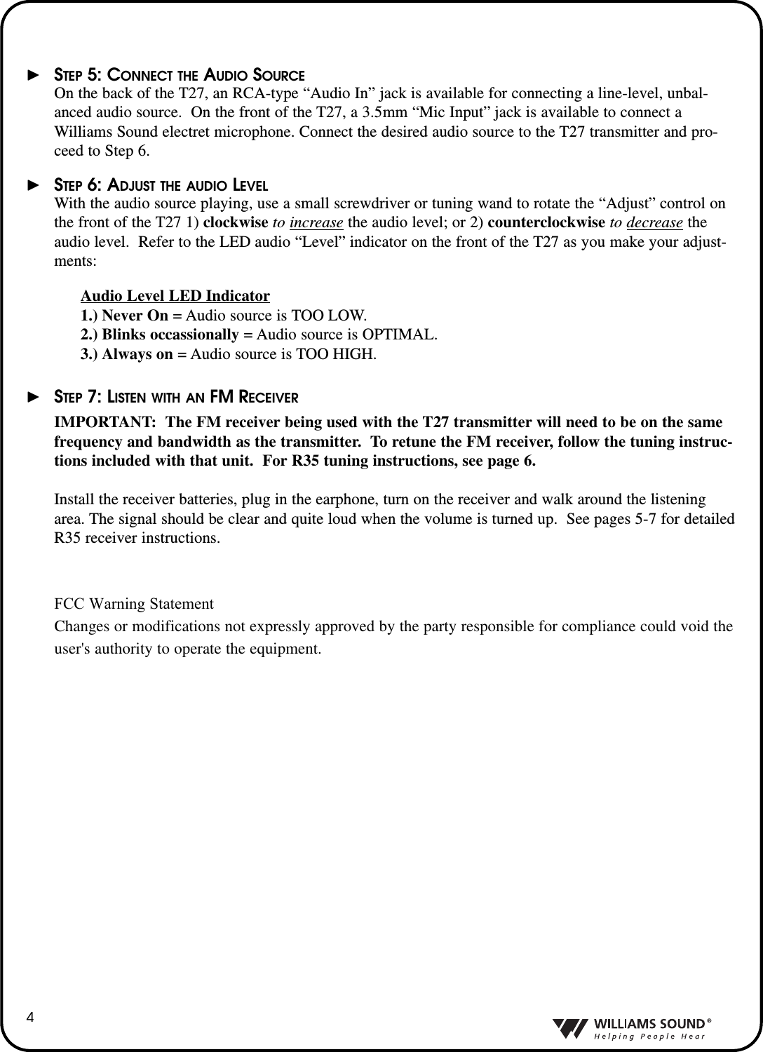 &reg;4&thorn;STEP 5: CONNECT THE AUDIO SOURCEOn the back of the T27, an RCA-type &ldquo;Audio In&rdquo; jack is available for connecting a line-level, unbal-anced audio source.  On the front of the T27, a 3.5mm &ldquo;Mic Input&rdquo; jack is available to connect aWilliams Sound electret microphone. Connect the desired audio source to the T27 transmitter and pro-ceed to Step 6.&thorn;STEP 6: ADJUST THE AUDIO LEVELWith the audio source playing, use a small screwdriver or tuning wand to rotate the &ldquo;Adjust&rdquo; control onthe front of the T27 1) clockwise to increase the audio level; or 2) counterclockwise to decrease theaudio level.  Refer to the LED audio &ldquo;Level&rdquo; indicator on the front of the T27 as you make your adjust-ments:Audio Level LED Indicator1.) Never On =Audio source is TOO LOW.2.) Blinks occassionally =Audio source is OPTIMAL.3.) Always on =Audio source is TOO HIGH.  &thorn;STEP 7: LISTEN WITH AN FM RECEIVERIMPORTANT:The FM receiver being used with the T27 transmitter will need to be on the samefrequency and bandwidth as the transmitter.  To retune the FM receiver, follow the tuning instruc-tions included with that unit.  For R35 tuning instructions, see page 6.Install the receiver batteries, plug in the earphone, turn on the receiver and walk around the listeningarea. The signal should be clear and quite loud when the volume is turned up.  See pages 5-7 for detailedR35 receiver instructions.   FCC Warning Statement      Changes or modifications not expressly approved by the party responsible for compliance could void the       user's authority to operate the equipment.         