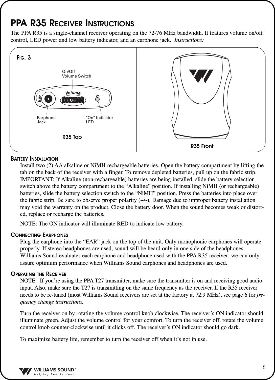 &reg;5PPA R35 RECEIVER INSTRUCTIONSThe PPA R35 is a single-channel receiver operating on the 72-76 MHz bandwidth. It features volume on/offcontrol, LED power and low battery indicator, and an earphone jack.  Instructions:BATTERY INSTALLATIONInstall two (2) AA alkaline or NiMH rechargeable batteries. Open the battery compartment by lifting thetab on the back of the receiver with a finger. To remove depleted batteries, pull up on the fabric strip.IMPORTANT: If Alkaline (non-rechargeable) batteries are being installed, slide the battery selectionswitch above the battery compartment to the &ldquo;Alkaline&rdquo; position. If installing NiMH (or rechargeable)batteries, slide the battery selection switch to the &ldquo;NiMH&rdquo; position. Press the batteries into place overthe fabric strip. Be sure to observe proper polarity (+/-). Damage due to improper battery installationmay void the warranty on the product. Close the battery door. When the sound becomes weak or distort-ed, replace or recharge the batteries.NOTE: The ON indicator will illuminate RED to indicate low battery.CONNECTING EARPHONESPlug the earphone into the &ldquo;EAR&rdquo; jack on the top of the unit. Only monophonic earphones will operateproperly. If stereo headphones are used, sound will be heard only in one side of the headphones.Williams Sound evaluates each earphone and headphone used with the PPA R35 receiver; we can onlyassure optimum performance when Williams Sound earphones and headphones are used.OPERATING THE RECEIVERNOTE:  If you&rsquo;re using the PPA T27 transmitter, make sure the transmitter is on and receiving good audioinput. Also, make sure the T27 is transmitting on the same frequency as the receiver. If the R35 receiverneeds to be re-tuned (most Williams Sound receivers are set at the factory at 72.9 MHz), see page 6 for fre-quency change instructions.Turn the receiver on by rotating the volume control knob clockwise. The receiver&rsquo;s ON indicator shouldilluminate green. Adjust the volume control for your comfort. To turn the receiver off, rotate the volumecontrol knob counter-clockwise until it clicks off. The receiver&rsquo;s ON indicator should go dark. To maximize battery life, remember to turn the receiver off when it&rsquo;s not in use.R35 FrontR35 TopOn/Off Volume SwitchEarphoneJack"On" IndicatorLEDR35 FrontR35 TopOn/Off Volume SwitchEarphoneJack"On" IndicatorLEDFIG. 3R35 TopR35 Front