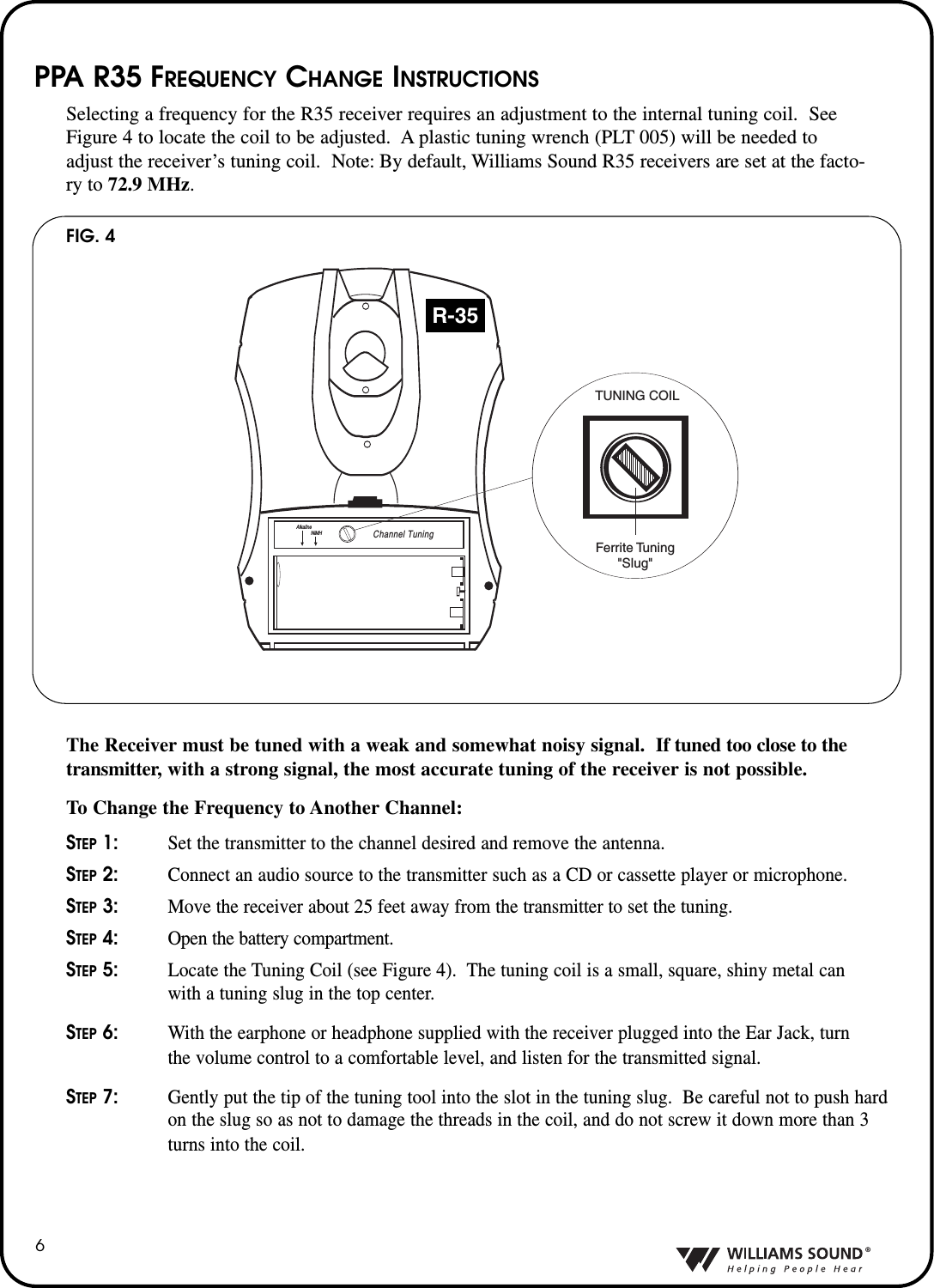 &reg;6PPA R35 FREQUENCY CHANGE INSTRUCTIONSSelecting a frequency for the R35 receiver requires an adjustment to the internal tuning coil.  SeeFigure 4 to locate the coil to be adjusted.  A plastic tuning wrench (PLT 005) will be needed toadjust the receiver&rsquo;s tuning coil.  Note: By default, Williams Sound R35 receivers are set at the facto-ry to 72.9 MHz.The Receiver must be tuned with a weak and somewhat noisy signal.  If tuned too close to thetransmitter, with a strong signal, the most accurate tuning of the receiver is not possible.To Change the Frequency to Another Channel:STEP1: Set the transmitter to the channel desired and remove the antenna.STEP2: Connect an audio source to the transmitter such as a CD or cassette player or microphone.STEP3: Move the receiver about 25 feet away from the transmitter to set the tuning.STEP4: Open the battery compartment.STEP5: Locate the Tuning Coil (see Figure 4).  The tuning coil is a small, square, shiny metal can with a tuning slug in the top center.  STEP6: With the earphone or headphone supplied with the receiver plugged into the Ear Jack, turn the volume control to a comfortable level, and listen for the transmitted signal.STEP7: Gently put the tip of the tuning tool into the slot in the tuning slug.  Be careful not to push hard on the slug so as not to damage the threads in the coil, and do not screw it down more than 3 turns into the coil.FIG. 4Channel TuningAlkalineNiMHChannel TuningAlkalineNiMHR-35TUNING COILFerrite Tuning"Slug"