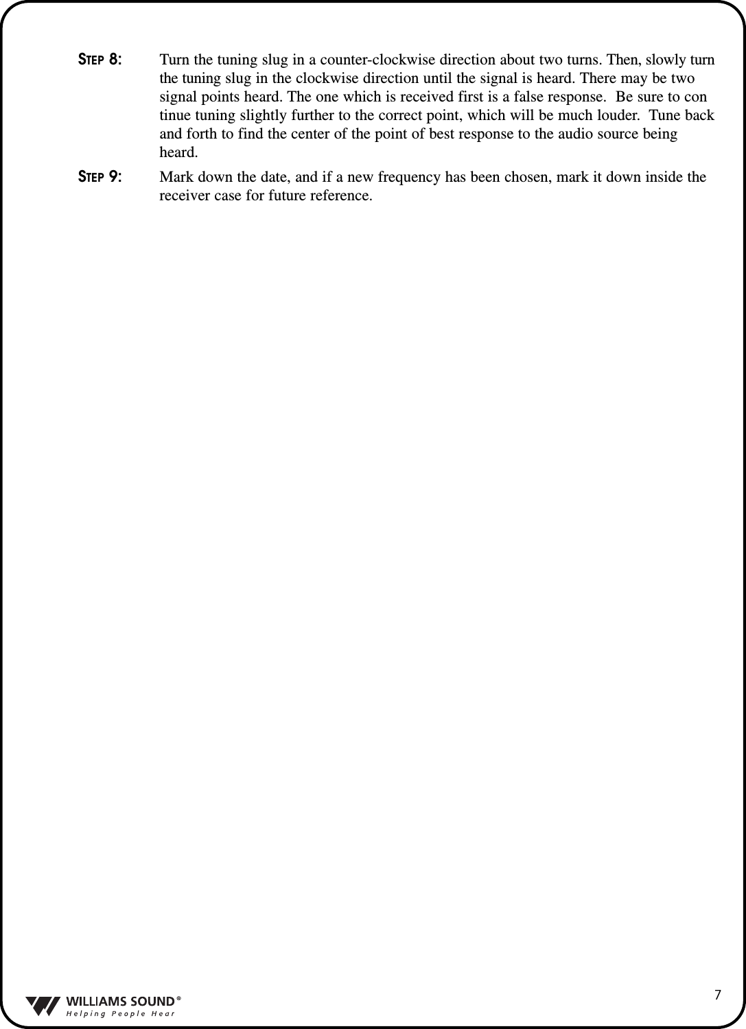 &reg;7STEP 8:Turn the tuning slug in a counter-clockwise direction about two turns. Then, slowly turn the tuning slug in the clockwise direction until the signal is heard. There may be two signal points heard. The one which is received first is a false response.  Be sure to continue tuning slightly further to the correct point, which will be much louder.  Tune backand forth to find the center of the point of best response to the audio source being heard.STEP 9: Mark down the date, and if a new frequency has been chosen, mark it down inside the receiver case for future reference.