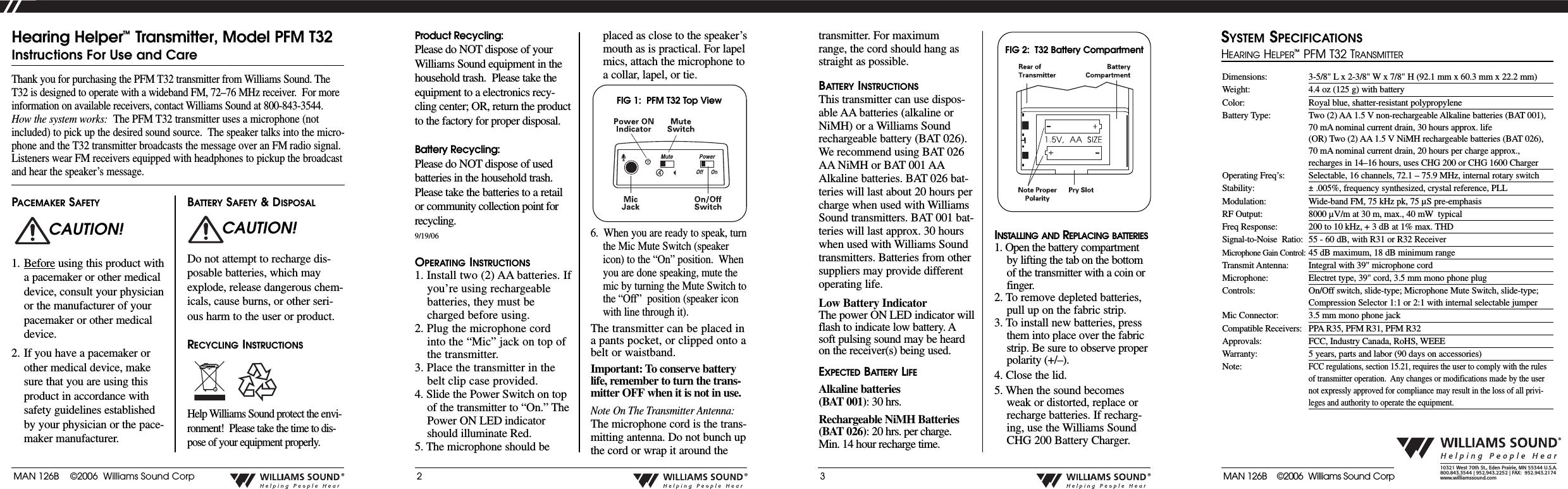 MAN 126B    &copy;2006  Williams Sound Corp&reg;2&reg;3&reg;&reg;10321 West 70th St., Eden Prairie, MN 55344 U.S.A.  800.843.3544 | 952.943.2252 | FAX:  952.943.2174www.williamssound.comProduct Recycling:Please do NOT dispose of yourWilliams Sound equipment in thehousehold trash.  Please take theequipment to a electronics recy-cling center; OR, return the productto the factory for proper disposal.  Battery Recycling:Please do NOT dispose of usedbatteries in the household trash.Please take the batteries to a retailor community collection point forrecycling.9/19/06OPERATING INSTRUCTIONS1. Install two (2) AA batteries. Ifyou&rsquo;re using rechargeablebatteries, they must becharged before using.2. Plug the microphone cordinto the &ldquo;Mic&rdquo; jack on top ofthe transmitter.3. Place the transmitter in thebelt clip case provided.4. Slide the Power Switch on topof the transmitter to &ldquo;On.&rdquo; ThePower ON LED indicatorshould illuminate Red.5. The microphone should beplaced as close to the speaker&rsquo;smouth as is practical. For lapelmics, attach the microphone toacollar, lapel, or tie.6.  When you are ready to speak, turnthe Mic Mute Switch (speakericon) to the &ldquo;On&rdquo; position.  Whenyou are done speaking, mute themic by turning the Mute Switch tothe &ldquo;Off&rdquo;  position (speaker iconwith line through it).The transmitter can be placed inapants pocket, or clipped onto abelt or waistband. Important: To conserve batterylife, remember to turn the trans-mitter OFF when it is not in use.Note On The Transmitter Antenna:The microphone cord is the trans-mitting antenna. Do not bunch upthe cord or wrap it around theThank you for purchasing the PFM T32 transmitter from Williams Sound. TheT32 is designed to operate with a wideband FM, 72&ndash;76 MHz receiver.  For moreinformation on available receivers, contact Williams Sound at 800-843-3544.How the system works: The PFM T32 transmitter uses a microphone (notincluded) to pick up the desired sound source.  The speaker talks into the micro-phone and the T32 transmitter broadcasts the message over an FM radio signal.Listeners wear FM receivers equipped with headphones to pickup the broadcastand hear the speaker&rsquo;s message.Hearing Helper&trade;Transmitter, Model PFM T32Instructions For Use and CarePACEMAKER SAFETY1. Before using this product withapacemaker or other medicaldevice, consult your physicianor the manufacturer of yourpacemaker or other medicaldevice. 2. If you have a pacemaker orother medical device, makesure that you are using thisproduct in accordance withsafety guidelines establishedby your physician or the pace-maker manufacturer.BATTERY SAFETY &amp; DISPOSALDo not attempt to recharge dis-posable batteries, which mayexplode, release dangerous chem-icals, cause burns, or other seri-ous harm to the user or product.RECYCLING INSTRUCTIONSHelp Williams Sound protect the envi-ronment!  Please take the time to dis-pose of your equipment properly.CAUTION! CAUTION!transmitter. For maximumrange, the cord should hang asstraight as possible.BATTERY INSTRUCTIONSThis transmitter can use dispos-able AA batteries (alkaline orNiMH) or a Williams Soundrechargeable battery (BAT 026).We recommend using BAT 026AA NiMH or BAT 001 AAAlkaline batteries. BAT 026 bat-teries will last about 20 hours percharge when used with WilliamsSound transmitters. BAT001 bat-teries will last approx. 30 hourswhen used with Williams Soundtransmitters. Batteries from othersuppliers may provide differentoperating life.Low Battery IndicatorThe power ON LED indicator willflash to indicate low battery. Asoft pulsing sound may be heardon the receiver(s) being used.EXPECTED BATTERY LIFEAlkaline batteries(BAT 001):30 hrs. Rechargeable NiMH Batteries (BAT 026):20 hrs. per charge. Min. 14 hour recharge time.INSTALLING AND REPLACING BATTERIES1. Open the battery compartmentby lifting the tab on the bottomof the transmitter with a coin orfinger.2. Toremove depleted batteries,pull up on the fabric strip.3. To install new batteries, pressthem into place over the fabric strip. Be sure to observe properpolarity (+/&ndash;).4. Close the lid.5. When the sound becomesweak or distorted, replace orrecharge batteries. If recharg-ing, use the Williams SoundCHG 200 Battery Charger.FIG 1:  PFM T32 Top ViewFIG 2:  T32 Battery CompartmentDimensions: 3-5/8" L x 2-3/8" W x 7/8" H (92.1 mm x 60.3 mm x 22.2 mm) Weight: 4.4 oz (125 g) with batteryColor: Royal blue, shatter-resistant polypropyleneBattery Type: Two (2) AA 1.5 V non-rechargeable Alkaline batteries (BAT 001),70 mA nominal current drain, 30 hours approx. life(OR) Two (2) AA 1.5 V NiMH rechargeable batteries (BAT 026),70 mA nominal current drain, 20 hours per charge approx.,recharges in 14&ndash;16 hours, uses CHG 200 or CHG 1600 ChargerOperating Freq&rsquo;s: Selectable, 16 channels, 72.1 &ndash; 75.9 MHz, internal rotary switchStability: &plusmn;.005%, frequency synthesized, crystal reference, PLLModulation: Wide-band FM, 75 kHz pk, 75 &micro;S pre-emphasisRF Output: 8000 &micro;V/m at 30 m, max., 40 mW typicalFreq Response: 200 to 10 kHz, + 3 dB at 1% max. THDSignal-to-Noise  Ratio:  55 - 60 dB, with R31 or R32 ReceiverMicrophone Gain Control: 45 dB maximum, 18 dB minimum rangeTransmit Antenna: Integral with 39" microphone cordMicrophone: Electret type, 39" cord, 3.5 mm mono phone plugControls: On/Off switch, slide-type; Microphone Mute Switch, slide-type;Compression Selector 1:1 or 2:1 with internal selectable jumperMic Connector: 3.5 mm mono phone jackCompatible Receivers: PPAR35, PFM R31, PFM R32Approvals: FCC, Industry Canada, RoHS, WEEEWarranty: 5years, parts and labor (90 days on accessories)Note:FCC regulations, section 15.21, requires the user to comply with the rulesof transmitter operation.  Any changes or modifications made by the usernot expressly approved for compliance may result in the loss of all privi-leges and authority to operate the equipment.SYSTEM SPECIFICATIONSHEARINGHELPER&trade;PFM T32 TRANSMITTERMAN 126B    &copy;2006  Williams Sound Corp